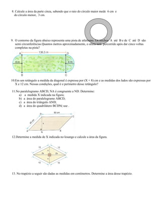 8. Calcule a área da parte cinza, sabendo que o raio do círculo maior mede 6 cm e
do círculo menor, 3 cm.
9. O contorno da figura abaixo representa uma pista de atletismo. Os trechos A até B e de C até D são
semi circunferências.Quantos metros aproximadamente, o atleta terá percorrido após dar cinco voltas
completas na pista?
10.Em um retângulo a medida da diagonal é expressa por (X + 8) cm e as medidas dos lados são expressas por
X e 12 cm. Nessas condições, qual é o perímetro desse retângulo?
11.No paralelogramo ABCD, NA é congruente a ND. Determine:
a) a medida X indicada na figura;
b) a área do paralelogramo ABCD;
c) a área do triângulo AND;
d) a área do quadrilátero BCDN( use .
12.Determine a medida de X indicada no losango e calcule a área da figura.
13. No trapézio a seguir são dadas as medidas em centímetros. Determine a área desse trapézio.
 