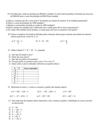 19. Um fabricante vende um produto por R$0,80 a unidade. O custo total do produto é formado por uma taxa
de R$40,00 mais o custo de produção de R$0,30 por unidade.
a) Qual é a sentença que dá o custo total Y do produto em função do número X de unidades produzidas?
b) Qual é o custo da produção de 1000 unidades?
c) Quanto o comerciante arrecada na venda de 1000 unidades?
d) Qual o número de unidades que o fabricante deve vender para não ter lucro nem prejuízo?
e) Se vender 200 unidades desse produto, o comerciante terá lucro ou prejuízo? De quanto?
20. Esboce os gráficos das funções definidas pelas sentenças abaixo,após construir uma tabela de números
inteiros que devem variar de -2 a 2:
a) Y = X + 3 b) Y = X2
– 2X c) Y = X
2 2
21. Dada a função Y = X2
+ 3X – 4 , responda:
a) Que tipo de função é esta ?
b) Quais são suas raízes?
c) Que tipo de gráfico ela resultará?
d) Em que pontos seu gráfico corta o eixo x? E o eixo Y?
e) Quais serão os pares ordenados referentes aos pontos abaixo:
X Y Pares ordenados
- 4
- 2
-1
0
1
2
22. Determine as raízes , o vértice e construa o gráfico das funções abaixo:
a) Y = 6X2
– 12X + 5 b) Y = - 3X2
– 24X + 2 c) Y = 8X2
d) Y = - X2
+ 10 X – 9 e) Y = 3X2
+ 9X f) Y = -4X2
+ 11
23. Para cada uma das funções abaixo determine a raiz, construa o gráfico e identifique-as como crescente
ou decrescente.
a) Y = 3X
b) Y = - 4X + 3
c) Y = 2X - 1
d) Y = - 2X +1
e) Y = 5X -3
f) Y = - 3X -4
 