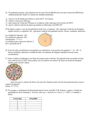 24. Na produção de peças, uma indústria tem um custo fixo de R$8,00 mais um custo variável de R$0,50 por
unidade produzida. Sendo X o número de unidades produzidas:
a) escreva a lei da função que fornece o custo total Y de X peças
b) calcule o custo para 100 peças.
c) qual o preço de venda das 100 peças se a empresa vende cada peça com um lucro de 40%?
d) qual é o número máximo de peças que podem ser fabricadas com R$95,20?
25.Na figura a seguir, o raio da circunferência mede 3cm, o segmento AB representa o lado de um hexágono
regular inscrito e o segmento BC representa o lado de um quadrado inscrito. Nessas condições, determine:
a) a medida do segmento AB .
b) a medida do segmento BC ,
considerando 4,12 ≅ .
c) a distância que se percorre indo de A
até C, passando por B
26. O raio de uma circunferência corresponde, em centímetros, à raiz positiva da equação x² – 3x – 40 = 0.
Nessas condições, determine a medida do lado e do apótema do triângulo eqüilátero inscrito nessa
circunferência.
27. Jonas se dedica à jardinagem, nos finais de semana, para se distrair. Ele pretende fazer um jardim circular,
cujo contorno tem 12,56m. Nesse jardim, ele irá construir um canteiro de flores em forma de hexágono
regular, como mostra a figura
Jonas irá cercar o canteiro de flores com uma tela. Quantos metros de tela Jonas precisará para cercar o
canteiro hexagonal?
(Adote 14,3=π )
28. No açougue, o quilograma de determinado tipo de carne custa R$ 12,00. O preço a pagar y é função da
quantidade de carne comprada x. Dizemos então que y depende de x. Isto é, y = 12,00 . x. Complete a
tabela.
Carne (kg) Preço(R$)
1
2
3
4
5
 