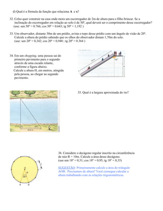 d) Qual é a fórmula da função que relaciona A e x?
32. Celso quer construir na casa onde mora um escorregador de 2m de altura para o filho brincar. Se a
inclinação do escorregador em relação ao solo é de 50º, qual deverá ser o comprimento desse escorregador?
(use: sen 50º = 0.766; cos 50º = 0.643; tg 50º = 1,192 )
33. Um observador, distante 30m de um prédio, avista o topo desse prédio com um ângulo de visão de 20º.
Calcule a altura do prédio sabendo que os olhos do observador distam 1,70m do solo.
(use: sen 20º = 0,342; cos 20º = 0,940 ; tg 20º = 0.364 )
34. Em um shopping, uma pessoa sai do
primeiro pavimento para o segundo
através de uma escada rolante,
conforme a figura abaixo.
Calcule a altura H, em metros, atingida
pela pessoa, ao chegar ao segundo
pavimento.
35. Qual é a largura aproximada do rio?
36. Considere o decágono regular inscrito na circunferência
de raio R = 10m. Calcule a área desse decágono.
(use sen 18º = 0,31; cos 18º = 0,95; tg 18º = 0,33)
SUGESTÃO: Primeiramente calcule a área do triângulo
AOB. Precisamos de altura? Você consegue calcular a
altura trabalhando com as relações trigonométricas.
 