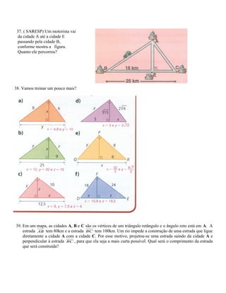 37. ( SARESP) Um motorista vai
da cidade A até a cidade E
passando pela cidade B,
conforme mostra a figura.
Quanto ele percorreu?
38. Vamos treinar um pouco mais?
39. Em um mapa, as cidades A, B e C são os vértices de um triângulo retângulo e o ângulo reto está em A. A
estrada AB tem 80km e a estrada BC tem 100km. Um rio impede a construção de uma estrada que ligue
diretamente a cidade A com a cidade C. Por esse motivo, projetou-se uma estrada saindo da cidade A e
perpendicular à estrada BC , para que ela seja a mais curta possível. Qual será o comprimento da estrada
que será construída?
 