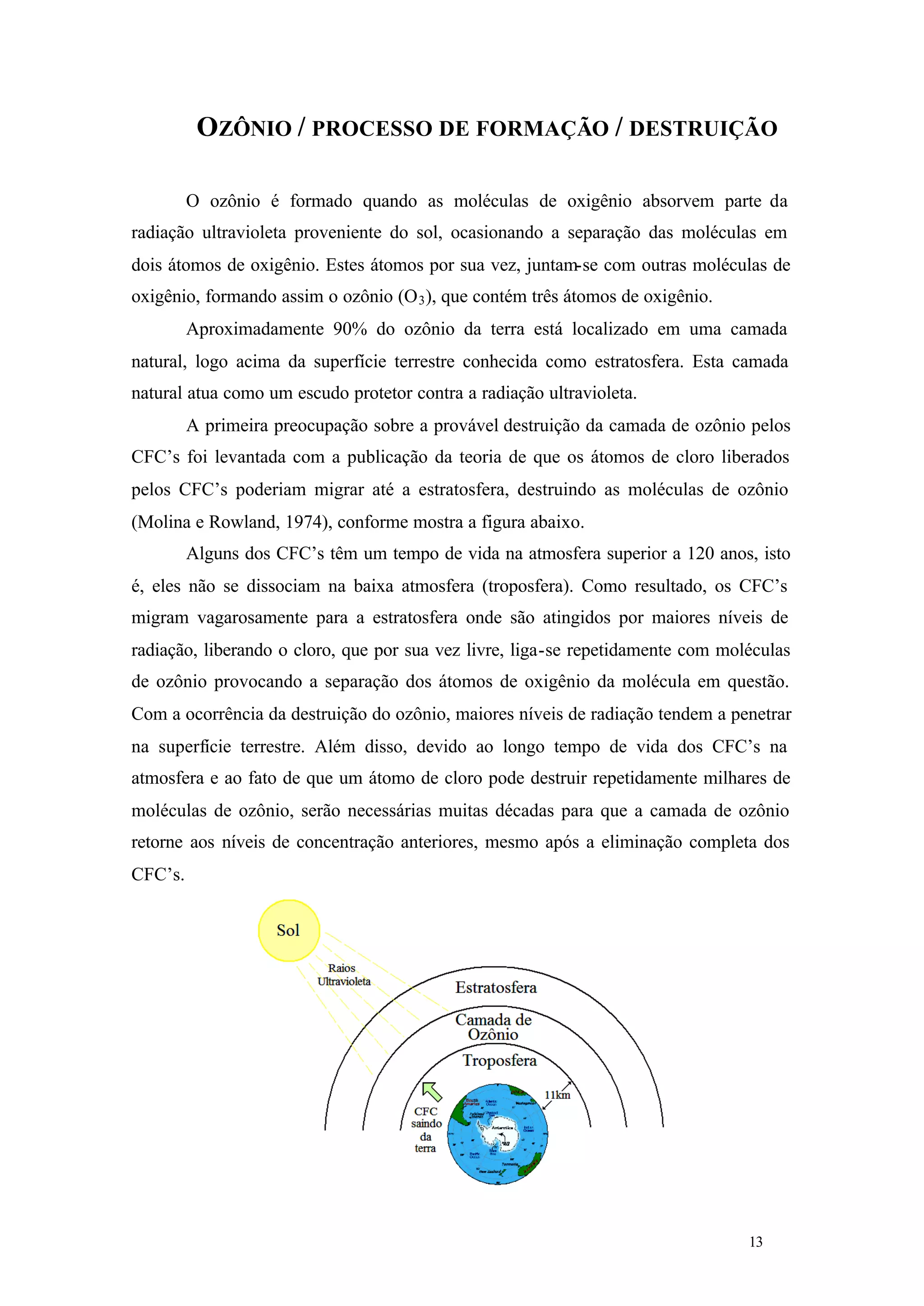 OZÔNIO / PROCESSO DE FORMAÇÃO / DESTRUIÇÃO
O ozônio é formado quando as moléculas de oxigênio absorvem parte da
radiação ultravioleta proveniente do sol, ocasionando a separação das moléculas em
dois átomos de oxigênio. Estes átomos por sua vez, juntam-se com outras moléculas de
oxigênio, formando assim o ozônio (O 3 ), que contém três átomos de oxigênio.
Aproximadamente 90% do ozônio da terra está localizado em uma camada
natural, logo acima da superfície terrestre conhecida como estratosfera. Esta camada
natural atua como um escudo protetor contra a radiação ultravioleta.
A primeira preocupação sobre a provável destruição da camada de ozônio pelos
CFC’s foi levantada com a publicação da teoria de que os átomos de cloro liberados
pelos CFC’s poderiam migrar até a estratosfera, destruindo as moléculas de ozônio
(Molina e Rowland, 1974), conforme mostra a figura abaixo.
Alguns dos CFC’s têm um tempo de vida na atmosfera superior a 120 anos, isto
é, eles não se dissociam na baixa atmosfera (troposfera). Como resultado, os CFC’s
migram vagarosamente para a estratosfera onde são atingidos por maiores níveis de
radiação, liberando o cloro, que por sua vez livre, liga-se repetidamente com moléculas
de ozônio provocando a separação dos átomos de oxigênio da molécula em questão.
Com a ocorrência da destruição do ozônio, maiores níveis de radiação tendem a penetrar
na superfície terrestre. Além disso, devido ao longo tempo de vida dos CFC’s na
atmosfera e ao fato de que um átomo de cloro pode destruir repetidamente milhares de
moléculas de ozônio, serão necessárias muitas décadas para que a camada de ozônio
retorne aos níveis de concentração anteriores, mesmo após a eliminação completa dos
CFC’s.

13

13

 