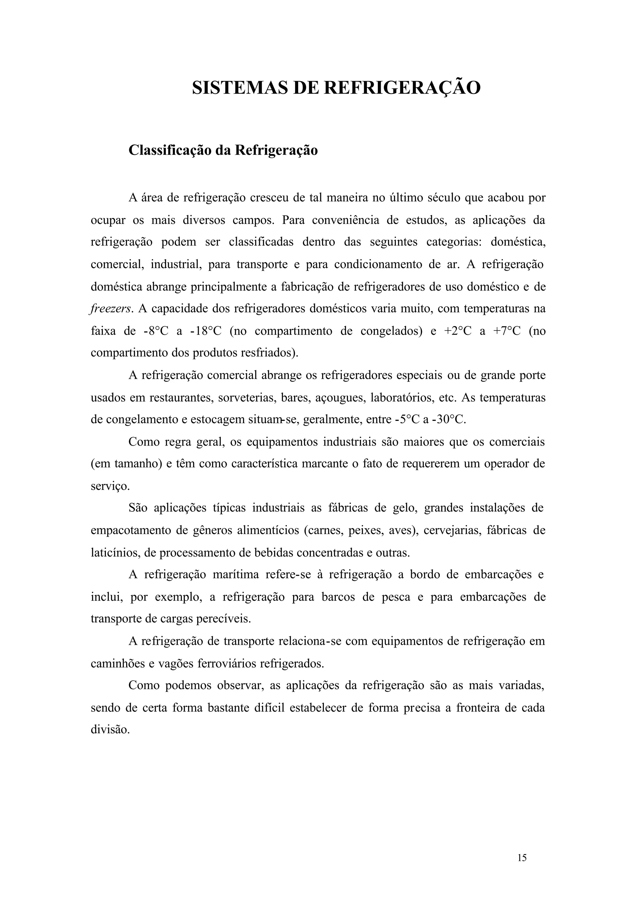 SISTEMAS DE REFRIGERAÇÃO
Classificação da Refrigeração
A área de refrigeração cresceu de tal maneira no último século que acabou por
ocupar os mais diversos campos. Para conveniência de estudos, as aplicações da
refrigeração podem ser classificadas dentro das seguintes categorias: doméstica,
comercial, industrial, para transporte e para condicionamento de ar. A refrigeração
doméstica abrange principalmente a fabricação de refrigeradores de uso doméstico e de
freezers. A capacidade dos refrigeradores domésticos varia muito, com temperaturas na
faixa de -8°C a -18°C (no compartimento de congelados) e +2°C a +7°C (no
compartimento dos produtos resfriados).
A refrigeração comercial abrange os refrigeradores especiais ou de grande porte
usados em restaurantes, sorveterias, bares, açougues, laboratórios, etc. As temperaturas
de congelamento e estocagem situam-se, geralmente, entre -5°C a -30°C.
Como regra geral, os equipamentos industriais são maiores que os comerciais
(em tamanho) e têm como característica marcante o fato de requererem um operador de
serviço.
São aplicações típicas industriais as fábricas de gelo, grandes instalações de
empacotamento de gêneros alimentícios (carnes, peixes, aves), cervejarias, fábricas de
laticínios, de processamento de bebidas concentradas e outras.
A refrigeração marítima refere-se à refrigeração a bordo de embarcações e
inclui, por exemplo, a refrigeração para barcos de pesca e para embarcações de
transporte de cargas perecíveis.
A refrigeração de transporte relaciona-se com equipamentos de refrigeração em
caminhões e vagões ferroviários refrigerados.
Como podemos observar, as aplicações da refrigeração são as mais variadas,
sendo de certa forma bastante difícil estabelecer de forma precisa a fronteira de cada
divisão.

15

15

 