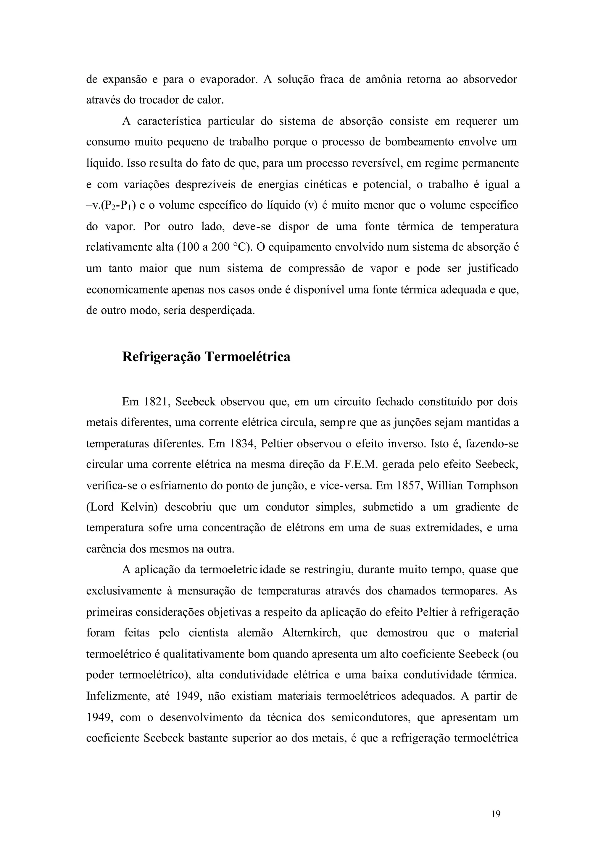 de expansão e para o evaporador. A solução fraca de amônia retorna ao absorvedor
através do trocador de calor.
A característica particular do sistema de absorção consiste em requerer um
consumo muito pequeno de trabalho porque o processo de bombeamento envolve um
líquido. Isso resulta do fato de que, para um processo reversível, em regime permanente
e com variações desprezíveis de energias cinéticas e potencial, o trabalho é igual a
–v.(P2 -P1 ) e o volume específico do líquido (v) é muito menor que o volume específico
do vapor. Por outro lado, deve-se dispor de uma fonte térmica de temperatura
relativamente alta (100 a 200 °C). O equipamento envolvido num sistema de absorção é
um tanto maior que num sistema de compressão de vapor e pode ser justificado
economicamente apenas nos casos onde é disponível uma fonte térmica adequada e que,
de outro modo, seria desperdiçada.

Refrigeração Termoelétrica
Em 1821, Seebeck observou que, em um circuito fechado constituído por dois
metais diferentes, uma corrente elétrica circula, semp re que as junções sejam mantidas a
temperaturas diferentes. Em 1834, Peltier observou o efeito inverso. Isto é, fazendo-se
circular uma corrente elétrica na mesma direção da F.E.M. gerada pelo efeito Seebeck,
verifica-se o esfriamento do ponto de junção, e vice-versa. Em 1857, Willian Tomphson
(Lord Kelvin) descobriu que um condutor simples, submetido a um gradiente de
temperatura sofre uma concentração de elétrons em uma de suas extremidades, e uma
carência dos mesmos na outra.
A aplicação da termoeletric idade se restringiu, durante muito tempo, quase que
exclusivamente à mensuração de temperaturas através dos chamados termopares. As
primeiras considerações objetivas a respeito da aplicação do efeito Peltier à refrigeração
foram feitas pelo cientista alemão Alternkirch, que demostrou que o material
termoelétrico é qualitativamente bom quando apresenta um alto coeficiente Seebeck (ou
poder termoelétrico), alta condutividade elétrica e uma baixa condutividade térmica.
Infelizmente, até 1949, não existiam materiais termoelétricos adequados. A partir de
1949, com o desenvolvimento da técnica dos semicondutores, que apresentam um
coeficiente Seebeck bastante superior ao dos metais, é que a refrigeração termoelétrica

19

19

 