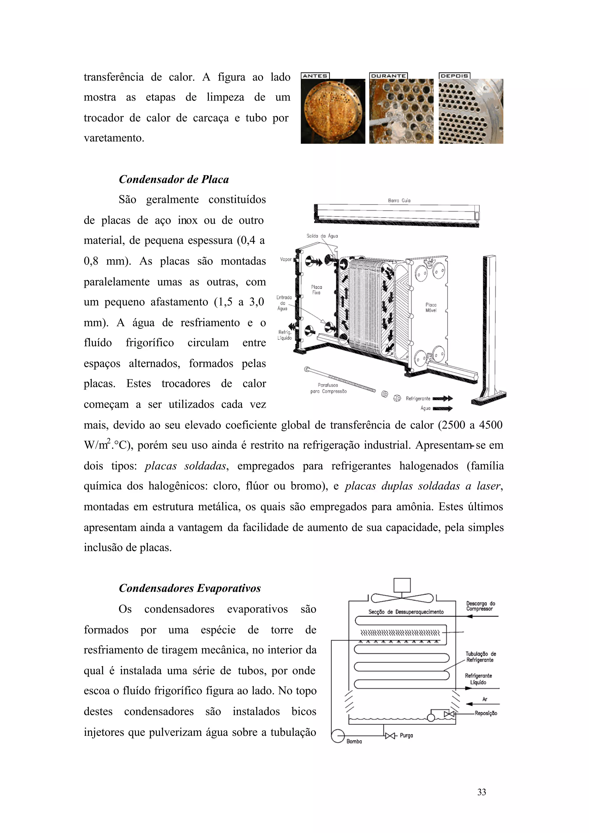 transferência de calor. A figura ao lado
mostra as etapas de limpeza de um
trocador de calor de carcaça e tubo por
varetamento.

Condensador de Placa
São geralmente constituídos
de placas de aço inox ou de outro
material, de pequena espessura (0,4 a
0,8 mm). As placas são montadas
paralelamente umas as outras, com
um pequeno afastamento (1,5 a 3,0
mm). A água de resfriamento e o
fluído

frigorífico

circulam

entre

espaços alternados, formados pelas
placas. Estes trocadores de calor
começam a ser utilizados cada vez
mais, devido ao seu elevado coeficiente global de transferência de calor (2500 a 4500
W/m2 .°C), porém seu uso ainda é restrito na refrigeração industrial. Apresentam- se em
dois tipos: placas soldadas, empregados para refrigerantes halogenados (família
química dos halogênicos: cloro, flúor ou bromo), e placas duplas soldadas a laser,
montadas em estrutura metálica, os quais são empregados para amônia. Estes últimos
apresentam ainda a vantagem da facilidade de aumento de sua capacidade, pela simples
inclusão de placas.

Condensadores Evaporativos
Os
formados

condensadores
por

uma

evaporativos

espécie

de

torre

são
de

resfriamento de tiragem mecânica, no interior da
qual é instalada uma série de tubos, por onde
escoa o fluído frigorífico figura ao lado. No topo
destes condensadores são instalados bicos
injetores que pulverizam água sobre a tubulação

33

33

 