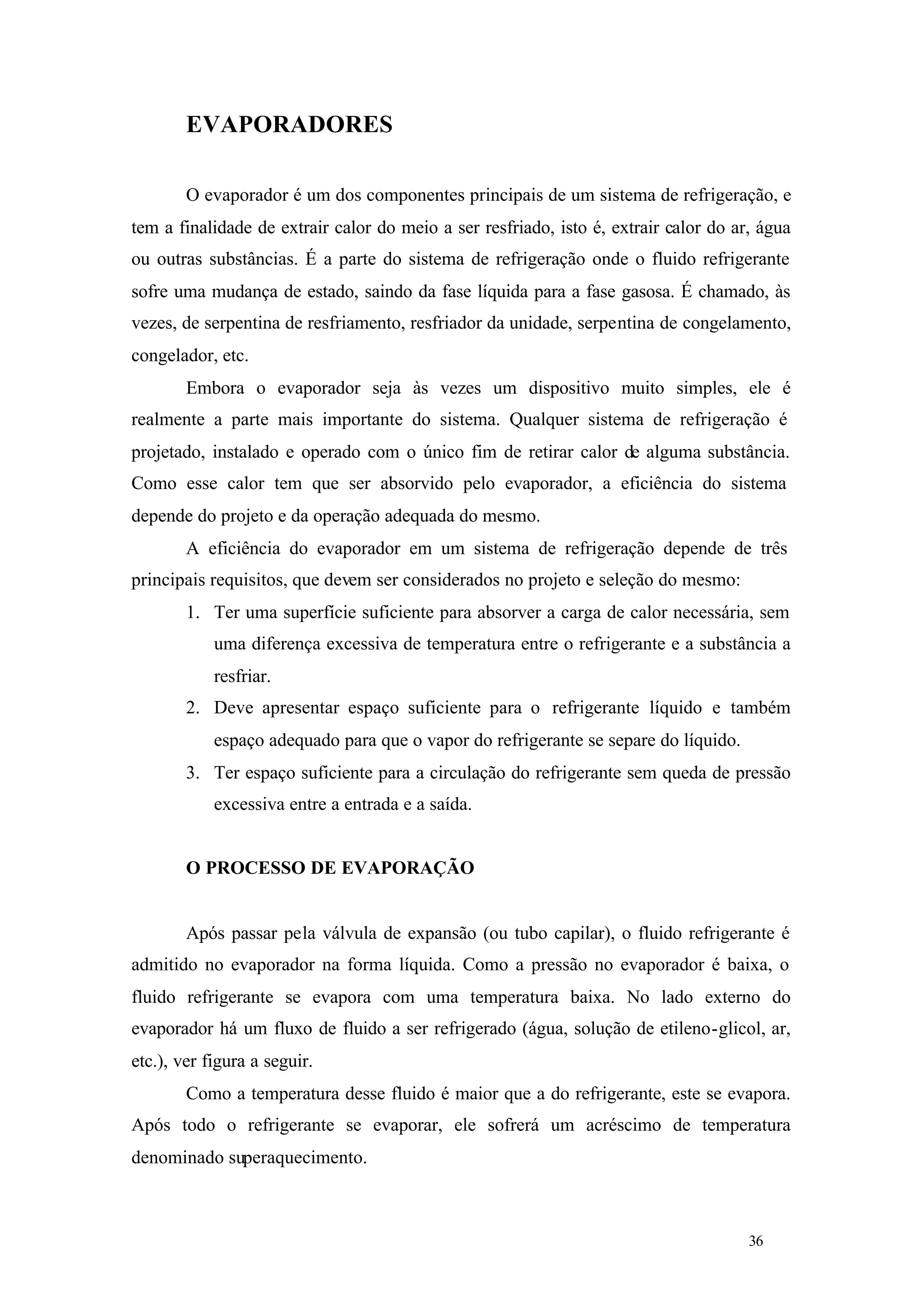 EVAPORADORES
O evaporador é um dos componentes principais de um sistema de refrigeração, e
tem a finalidade de extrair calor do meio a ser resfriado, isto é, extrair calor do ar, água
ou outras substâncias. É a parte do sistema de refrigeração onde o fluido refrigerante
sofre uma mudança de estado, saindo da fase líquida para a fase gasosa. É chamado, às
vezes, de serpentina de resfriamento, resfriador da unidade, serpentina de congelamento,
congelador, etc.
Embora o evaporador seja às vezes um dispositivo muito simples, ele é
realmente a parte mais importante do sistema. Qualquer sistema de refrigeração é
projetado, instalado e operado com o único fim de retirar calor de alguma substância.
Como esse calor tem que ser absorvido pelo evaporador, a eficiência do sistema
depende do projeto e da operação adequada do mesmo.
A eficiência do evaporador em um sistema de refrigeração depende de três
principais requisitos, que devem ser considerados no projeto e seleção do mesmo:
1. Ter uma superfície suficiente para absorver a carga de calor necessária, sem
uma diferença excessiva de temperatura entre o refrigerante e a substância a
resfriar.
2. Deve apresentar espaço suficiente para o refrigerante líquido e também
espaço adequado para que o vapor do refrigerante se separe do líquido.
3. Ter espaço suficiente para a circulação do refrigerante sem queda de pressão
excessiva entre a entrada e a saída.

O PROCESSO DE EVAPORAÇÃO

Após passar pela válvula de expansão (ou tubo capilar), o fluido refrigerante é
admitido no evaporador na forma líquida. Como a pressão no evaporador é baixa, o
fluido refrigerante se evapora com uma temperatura baixa. No lado externo do
evaporador há um fluxo de fluido a ser refrigerado (água, solução de etileno-glicol, ar,
etc.), ver figura a seguir.
Como a temperatura desse fluido é maior que a do refrigerante, este se evapora.
Após todo o refrigerante se evaporar, ele sofrerá um acréscimo de temperatura
denominado superaquecimento.

36

36

 