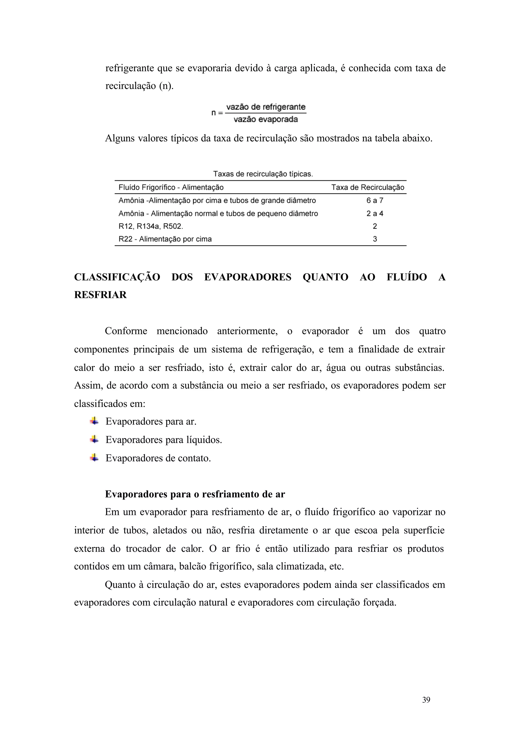 refrigerante que se evaporaria devido à carga aplicada, é conhecida com taxa de
recirculação (n).

Alguns valores típicos da taxa de recirculação são mostrados na tabela abaixo.

CLASSIFICAÇÃO

DOS

EVAPORADORES

QUANTO

AO

FLUÍDO

A

RESFRIAR

Conforme mencionado anteriormente, o evaporador é um dos quatro
componentes principais de um sistema de refrigeração, e tem a finalidade de extrair
calor do meio a ser resfriado, isto é, extrair calor do ar, água ou outras substâncias.
Assim, de acordo com a substância ou meio a ser resfriado, os evaporadores podem ser
classificados em:
Evaporadores para ar.
Evaporadores para líquidos.
Evaporadores de contato.

Evaporadores para o resfriamento de ar
Em um evaporador para resfriamento de ar, o fluído frigorífico ao vaporizar no
interior de tubos, aletados ou não, resfria diretamente o ar que escoa pela superfície
externa do trocador de calor. O ar frio é então utilizado para resfriar os produtos
contidos em um câmara, balcão frigorífico, sala climatizada, etc.
Quanto à circulação do ar, estes evaporadores podem ainda ser classificados em
evaporadores com circulação natural e evaporadores com circulação forçada.

39

39

 