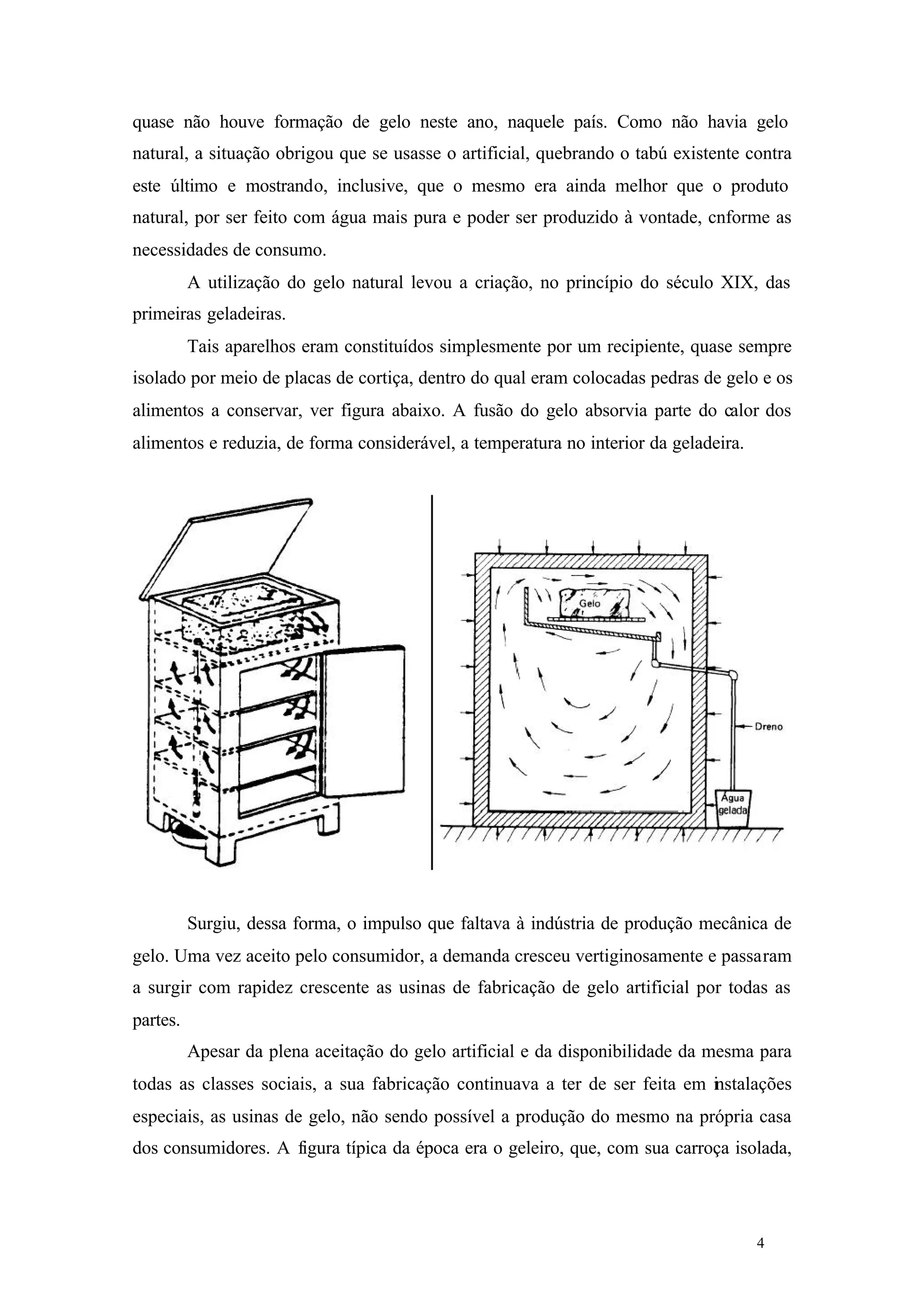 quase não houve formação de gelo neste ano, naquele país. Como não havia gelo
natural, a situação obrigou que se usasse o artificial, quebrando o tabú existente contra
este último e mostrando, inclusive, que o mesmo era ainda melhor que o produto
natural, por ser feito com água mais pura e poder ser produzido à vontade, cnforme as
necessidades de consumo.
A utilização do gelo natural levou a criação, no princípio do século XIX, das
primeiras geladeiras.
Tais aparelhos eram constituídos simplesmente por um recipiente, quase sempre
isolado por meio de placas de cortiça, dentro do qual eram colocadas pedras de gelo e os
alimentos a conservar, ver figura abaixo. A fusão do gelo absorvia parte do calor dos
alimentos e reduzia, de forma considerável, a temperatura no interior da geladeira.

Surgiu, dessa forma, o impulso que faltava à indústria de produção mecânica de
gelo. Uma vez aceito pelo consumidor, a demanda cresceu vertiginosamente e passaram
a surgir com rapidez crescente as usinas de fabricação de gelo artificial por todas as
partes.
Apesar da plena aceitação do gelo artificial e da disponibilidade da mesma para
todas as classes sociais, a sua fabricação continuava a ter de ser feita em instalações
especiais, as usinas de gelo, não sendo possível a produção do mesmo na própria casa
dos consumidores. A figura típica da época era o geleiro, que, com sua carroça isolada,

4

4

 