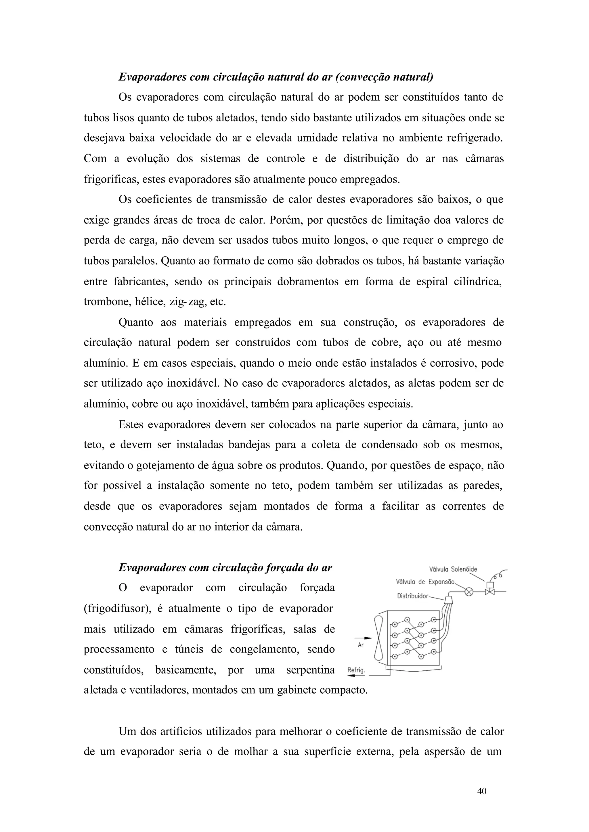 Evaporadores com circulação natural do ar (convecção natural)
Os evaporadores com circulação natural do ar podem ser constituídos tanto de
tubos lisos quanto de tubos aletados, tendo sido bastante utilizados em situações onde se
desejava baixa velocidade do ar e elevada umidade relativa no ambiente refrigerado.
Com a evolução dos sistemas de controle e de distribuição do ar nas câmaras
frigoríficas, estes evaporadores são atualmente pouco empregados.
Os coeficientes de transmissão de calor destes evaporadores são baixos, o que
exige grandes áreas de troca de calor. Porém, por questões de limitação doa valores de
perda de carga, não devem ser usados tubos muito longos, o que requer o emprego de
tubos paralelos. Quanto ao formato de como são dobrados os tubos, há bastante variação
entre fabricantes, sendo os principais dobramentos em forma de espiral cilíndrica,
trombone, hélice, zig- zag, etc.
Quanto aos materiais empregados em sua construção, os evaporadores de
circulação natural podem ser construídos com tubos de cobre, aço ou até mesmo
alumínio. E em casos especiais, quando o meio onde estão instalados é corrosivo, pode
ser utilizado aço inoxidável. No caso de evaporadores aletados, as aletas podem ser de
alumínio, cobre ou aço inoxidável, também para aplicações especiais.
Estes evaporadores devem ser colocados na parte superior da câmara, junto ao
teto, e devem ser instaladas bandejas para a coleta de condensado sob os mesmos,
evitando o gotejamento de água sobre os produtos. Quando, por questões de espaço, não
for possível a instalação somente no teto, podem também ser utilizadas as paredes,
desde que os evaporadores sejam montados de forma a facilitar as correntes de
convecção natural do ar no interior da câmara.

Evaporadores com circulação forçada do ar
O

evaporador

com

circulação

forçada

(frigodifusor), é atualmente o tipo de evaporador
mais utilizado em câmaras frigoríficas, salas de
processamento e túneis de congelamento, sendo
constituídos, basicamente, por uma serpentina
aletada e ventiladores, montados em um gabinete compacto.

Um dos artifícios utilizados para melhorar o coeficiente de transmissão de calor
de um evaporador seria o de molhar a sua superfície externa, pela aspersão de um

40

40

 
