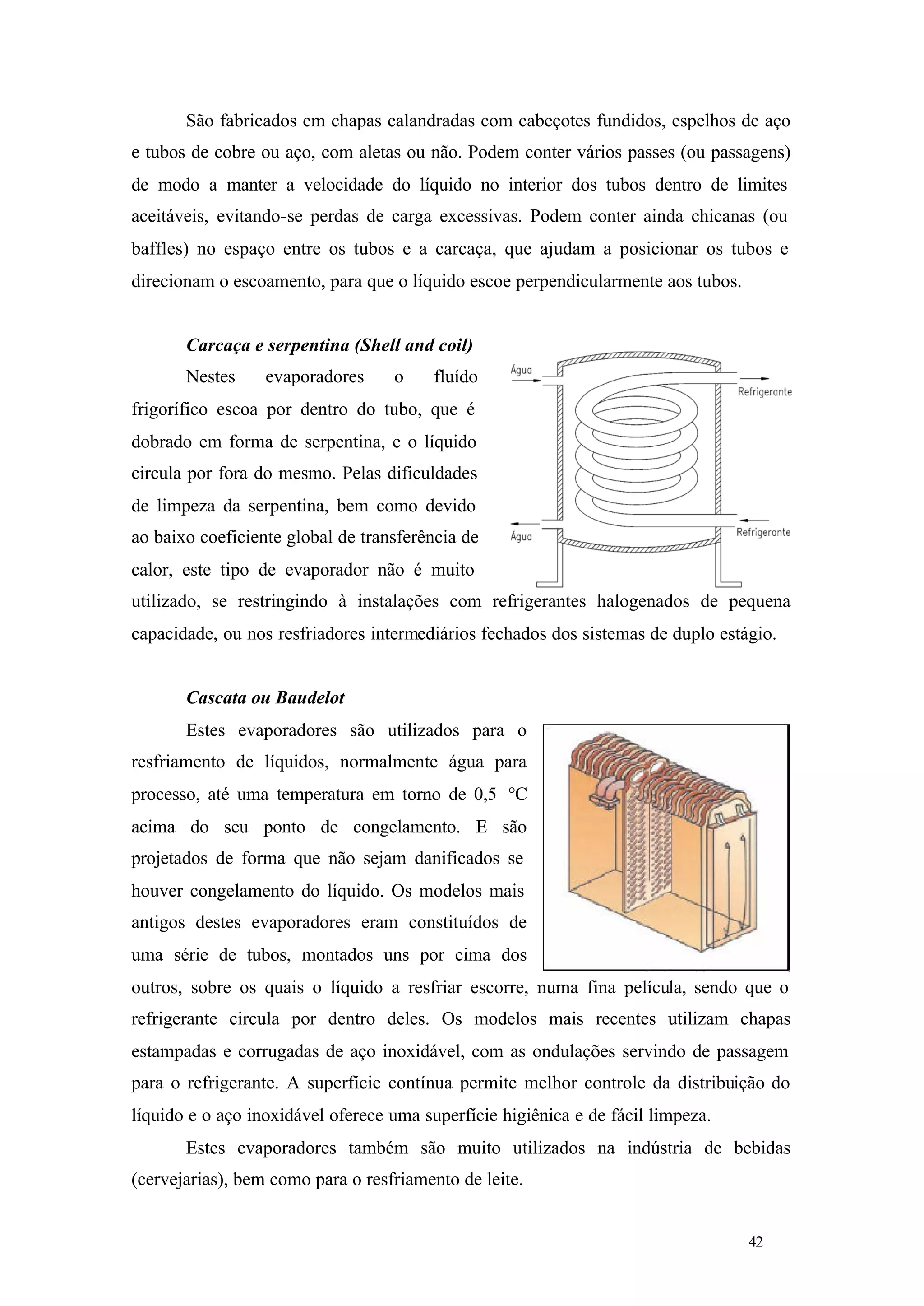 São fabricados em chapas calandradas com cabeçotes fundidos, espelhos de aço
e tubos de cobre ou aço, com aletas ou não. Podem conter vários passes (ou passagens)
de modo a manter a velocidade do líquido no interior dos tubos dentro de limites
aceitáveis, evitando-se perdas de carga excessivas. Podem conter ainda chicanas (ou
baffles) no espaço entre os tubos e a carcaça, que ajudam a posicionar os tubos e
direcionam o escoamento, para que o líquido escoe perpendicularmente aos tubos.

Carcaça e serpentina (Shell and coil)
Nestes

evaporadores

o

fluído

frigorífico escoa por dentro do tubo, que é
dobrado em forma de serpentina, e o líquido
circula por fora do mesmo. Pelas dificuldades
de limpeza da serpentina, bem como devido
ao baixo coeficiente global de transferência de
calor, este tipo de evaporador não é muito
utilizado, se restringindo à instalações com refrigerantes halogenados de pequena
capacidade, ou nos resfriadores intermediários fechados dos sistemas de duplo estágio.

Cascata ou Baudelot
Estes evaporadores são utilizados para o
resfriamento de líquidos, normalmente água para
processo, até uma temperatura em torno de 0,5 °C
acima do seu ponto de congelamento. E são
projetados de forma que não sejam danificados se
houver congelamento do líquido. Os modelos mais
antigos destes evaporadores eram constituídos de
uma série de tubos, montados uns por cima dos
outros, sobre os quais o líquido a resfriar escorre, numa fina película, sendo que o
refrigerante circula por dentro deles. Os modelos mais recentes utilizam chapas
estampadas e corrugadas de aço inoxidável, com as ondulações servindo de passagem
para o refrigerante. A superfície contínua permite melhor controle da distribuição do
líquido e o aço inoxidável oferece uma superfície higiênica e de fácil limpeza.
Estes evaporadores também são muito utilizados na indústria de bebidas
(cervejarias), bem como para o resfriamento de leite.

42

42

 