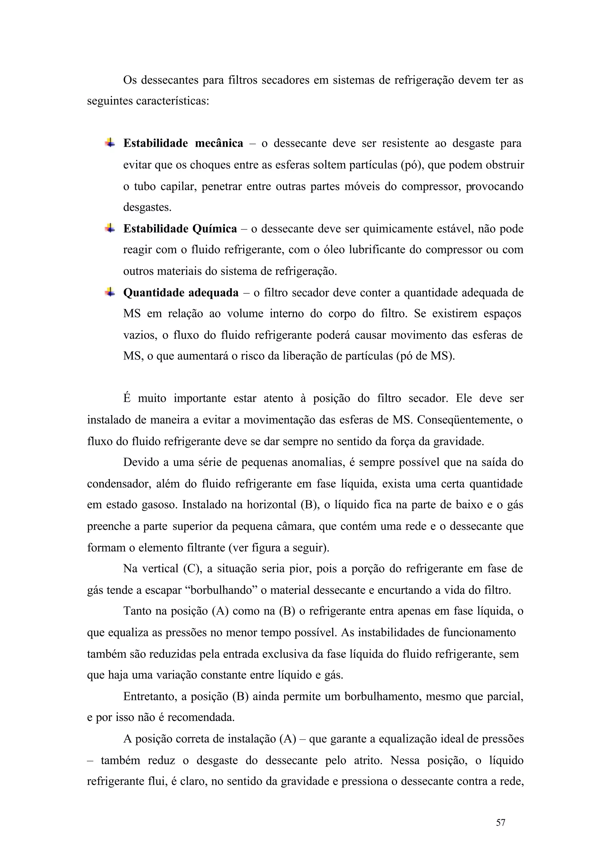 Os dessecantes para filtros secadores em sistemas de refrigeração devem ter as
seguintes características:

Estabilidade mecânica – o dessecante deve ser resistente ao desgaste para
evitar que os choques entre as esferas soltem partículas (pó), que podem obstruir
o tubo capilar, penetrar entre outras partes móveis do compressor, provocando
desgastes.
Estabilidade Química – o dessecante deve ser quimicamente estável, não pode
reagir com o fluido refrigerante, com o óleo lubrificante do compressor ou com
outros materiais do sistema de refrigeração.
Quantidade adequada – o filtro secador deve conter a quantidade adequada de
MS em relação ao volume interno do corpo do filtro. Se existirem espaços
vazios, o fluxo do fluido refrigerante poderá causar movimento das esferas de
MS, o que aumentará o risco da liberação de partículas (pó de MS).

É muito importante estar atento à posição do filtro secador. Ele deve ser
instalado de maneira a evitar a movimentação das esferas de MS. Conseqüentemente, o
fluxo do fluido refrigerante deve se dar sempre no sentido da força da gravidade.
Devido a uma série de pequenas anomalias, é sempre possível que na saída do
condensador, além do fluido refrigerante em fase líquida, exista uma certa quantidade
em estado gasoso. Instalado na horizontal (B), o líquido fica na parte de baixo e o gás
preenche a parte superior da pequena câmara, que contém uma rede e o dessecante que
formam o elemento filtrante (ver figura a seguir).
Na vertical (C), a situação seria pior, pois a porção do refrigerante em fase de
gás tende a escapar “borbulhando” o material dessecante e encurtando a vida do filtro.
Tanto na posição (A) como na (B) o refrigerante entra apenas em fase líquida, o
que equaliza as pressões no menor tempo possível. As instabilidades de funcionamento
também são reduzidas pela entrada exclusiva da fase líquida do fluido refrigerante, sem
que haja uma variação constante entre líquido e gás.
Entretanto, a posição (B) ainda permite um borbulhamento, mesmo que parcial,
e por isso não é recomendada.
A posição correta de instalação (A) – que garante a equalização ideal de pressões
– também reduz o desgaste do dessecante pelo atrito. Nessa posição, o líquido
refrigerante flui, é claro, no sentido da gravidade e pressiona o dessecante contra a rede,

57

57

 