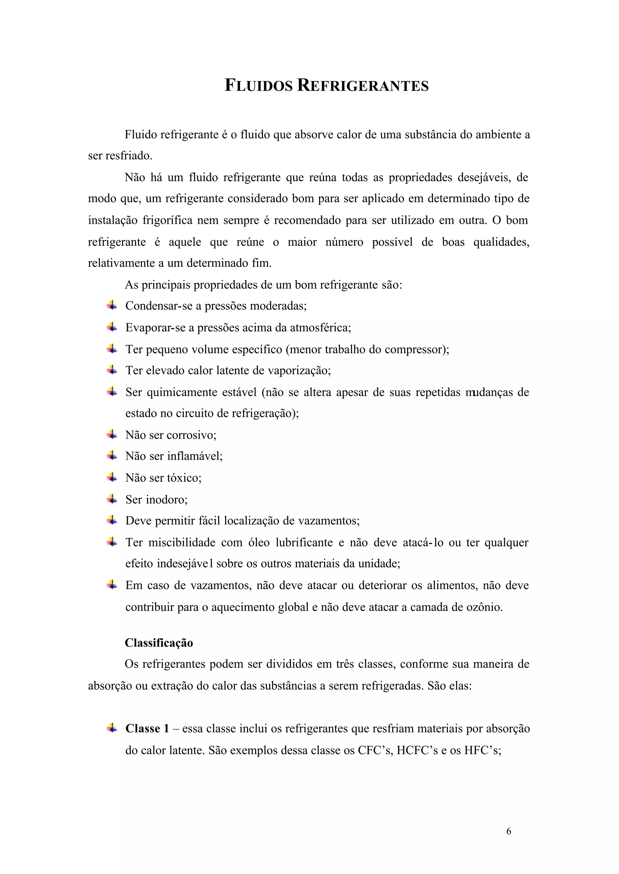 FLUIDOS REFRIGERANTES
Fluido refrigerante é o fluido que absorve calor de uma substância do ambiente a
ser resfriado.
Não há um fluido refrigerante que reúna todas as propriedades desejáveis, de
modo que, um refrigerante considerado bom para ser aplicado em determinado tipo de
instalação frigorífica nem sempre é recomendado para ser utilizado em outra. O bom
refrigerante é aquele que reúne o maior número possível de boas qualidades,
relativamente a um determinado fim.
As principais propriedades de um bom refrigerante são:
Condensar-se a pressões moderadas;
Evaporar-se a pressões acima da atmosférica;
Ter pequeno volume específico (menor trabalho do compressor);
Ter elevado calor latente de vaporização;
Ser quimicamente estável (não se altera apesar de suas repetidas mudanças de
estado no circuito de refrigeração);
Não ser corrosivo;
Não ser inflamável;
Não ser tóxico;
Ser inodoro;
Deve permitir fácil localização de vazamentos;
Ter miscibilidade com óleo lubrificante e não deve atacá- lo ou ter qualquer
efeito indesejáve l sobre os outros materiais da unidade;
Em caso de vazamentos, não deve atacar ou deteriorar os alimentos, não deve
contribuir para o aquecimento global e não deve atacar a camada de ozônio.
Classificação
Os refrigerantes podem ser divididos em três classes, conforme sua maneira de
absorção ou extração do calor das substâncias a serem refrigeradas. São elas:

Classe 1 – essa classe inclui os refrigerantes que resfriam materiais por absorção
do calor latente. São exemplos dessa classe os CFC’s, HCFC’s e os HFC’s;

6

6

 