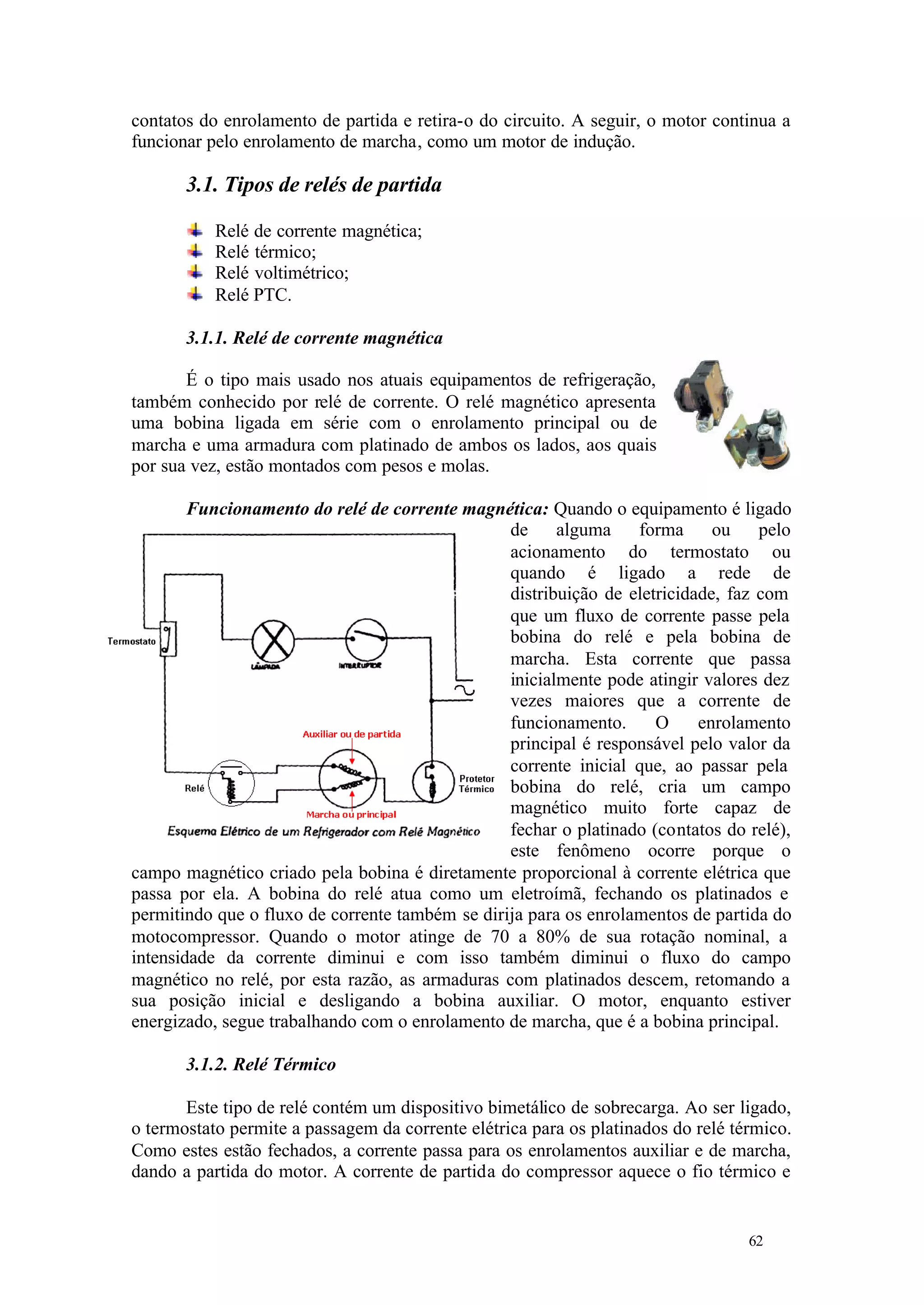 contatos do enrolamento de partida e retira-o do circuito. A seguir, o motor continua a
funcionar pelo enrolamento de marcha, como um motor de indução.

3.1. Tipos de relés de partida
Relé de corrente magnética;
Relé térmico;
Relé voltimétrico;
Relé PTC.
3.1.1. Relé de corrente magnética
É o tipo mais usado nos atuais equipamentos de refrigeração,
também conhecido por relé de corrente. O relé magnético apresenta
uma bobina ligada em série com o enrolamento principal ou de
marcha e uma armadura com platinado de ambos os lados, aos quais
por sua vez, estão montados com pesos e molas.
Funcionamento do relé de corrente magnética: Quando o equipamento é ligado
de
alguma
forma
ou
pelo
acionamento do termostato ou
quando é ligado a rede de
distribuição de eletricidade, faz com
que um fluxo de corrente passe pela
bobina do relé e pela bobina de
marcha. Esta corrente que passa
inicialmente pode atingir valores dez
vezes maiores que a corrente de
funcionamento.
O
enrolamento
principal é responsável pelo valor da
corrente inicial que, ao passar pela
bobina do relé, cria um campo
magnético muito forte capaz de
fechar o platinado (contatos do relé),
este fenômeno ocorre porque o
campo magnético criado pela bobina é diretamente proporcional à corrente elétrica que
passa por ela. A bobina do relé atua como um eletroímã, fechando os platinados e
permitindo que o fluxo de corrente também se dirija para os enrolamentos de partida do
motocompressor. Quando o motor atinge de 70 a 80% de sua rotação nominal, a
intensidade da corrente diminui e com isso também diminui o fluxo do campo
magnético no relé, por esta razão, as armaduras com platinados descem, retomando a
sua posição inicial e desligando a bobina auxiliar. O motor, enquanto estiver
energizado, segue trabalhando com o enrolamento de marcha, que é a bobina principal.
3.1.2. Relé Térmico
Este tipo de relé contém um dispositivo bimetálico de sobrecarga. Ao ser ligado,
o termostato permite a passagem da corrente elétrica para os platinados do relé térmico.
Como estes estão fechados, a corrente passa para os enrolamentos auxiliar e de marcha,
dando a partida do motor. A corrente de partida do compressor aquece o fio térmico e

62

62

 
