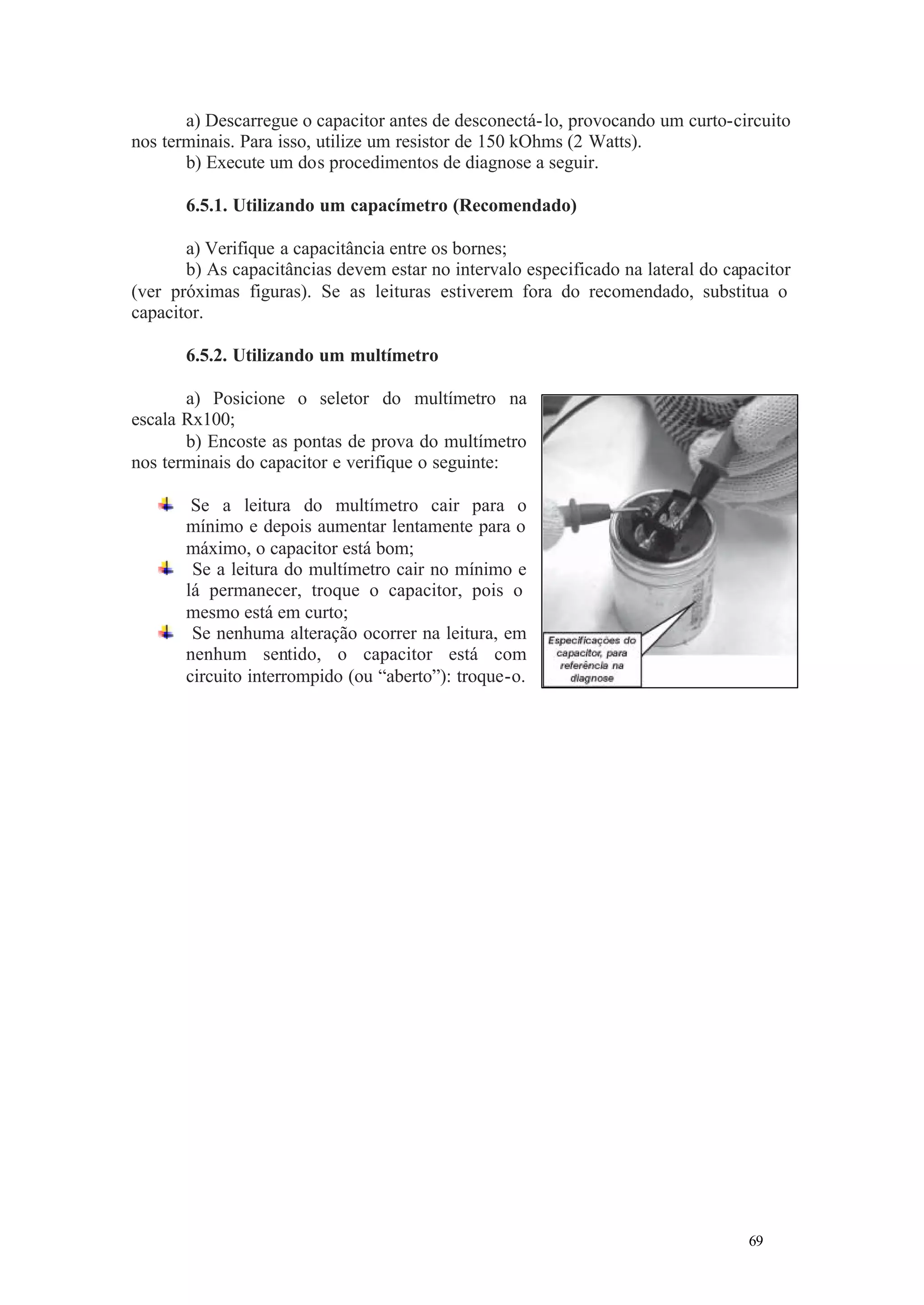 a) Descarregue o capacitor antes de desconectá- lo, provocando um curto-circuito
nos terminais. Para isso, utilize um resistor de 150 kOhms (2 Watts).
b) Execute um dos procedimentos de diagnose a seguir.
6.5.1. Utilizando um capacímetro (Recomendado)
a) Verifique a capacitância entre os bornes;
b) As capacitâncias devem estar no intervalo especificado na lateral do capacitor
(ver próximas figuras). Se as leituras estiverem fora do recomendado, substitua o
capacitor.
6.5.2. Utilizando um multímetro
a) Posicione o seletor do multímetro na
escala Rx100;
b) Encoste as pontas de prova do multímetro
nos terminais do capacitor e verifique o seguinte:
Se a leitura do multímetro cair para o
mínimo e depois aumentar lentamente para o
máximo, o capacitor está bom;
Se a leitura do multímetro cair no mínimo e
lá permanecer, troque o capacitor, pois o
mesmo está em curto;
Se nenhuma alteração ocorrer na leitura, em
nenhum sentido, o capacitor está com
circuito interrompido (ou “aberto”): troque-o.

69

69

 
