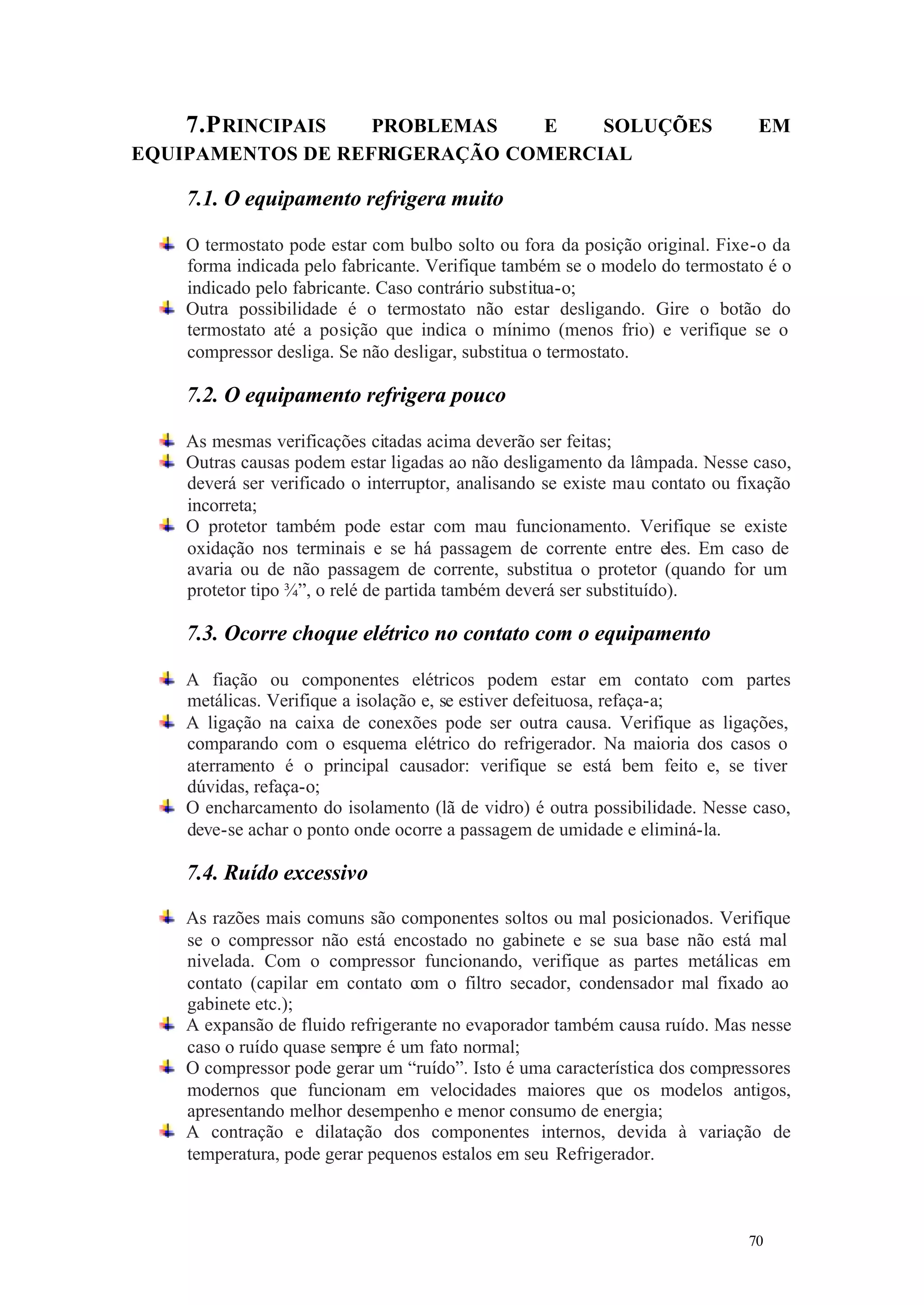7.P RINCIPAIS

PROBLEMAS
E
SOLUÇÕES
EQUIPAMENTOS DE REFRIGERAÇÃO COMERCIAL

EM

7.1. O equipamento refrigera muito
O termostato pode estar com bulbo solto ou fora da posição original. Fixe-o da
forma indicada pelo fabricante. Verifique também se o modelo do termostato é o
indicado pelo fabricante. Caso contrário substitua-o;
Outra possibilidade é o termostato não estar desligando. Gire o botão do
termostato até a posição que indica o mínimo (menos frio) e verifique se o
compressor desliga. Se não desligar, substitua o termostato.

7.2. O equipamento refrigera pouco
As mesmas verificações citadas acima deverão ser feitas;
Outras causas podem estar ligadas ao não desligamento da lâmpada. Nesse caso,
deverá ser verificado o interruptor, analisando se existe mau contato ou fixação
incorreta;
O protetor também pode estar com mau funcionamento. Verifique se existe
oxidação nos terminais e se há passagem de corrente entre eles. Em caso de
avaria ou de não passagem de corrente, substitua o protetor (quando for um
protetor tipo ¾”, o relé de partida também deverá ser substituído).

7.3. Ocorre choque elétrico no contato com o equipamento
A fiação ou componentes elétricos podem estar em contato com partes
metálicas. Verifique a isolação e, se estiver defeituosa, refaça-a;
A ligação na caixa de conexões pode ser outra causa. Verifique as ligações,
comparando com o esquema elétrico do refrigerador. Na maioria dos casos o
aterramento é o principal causador: verifique se está bem feito e, se tiver
dúvidas, refaça-o;
O encharcamento do isolamento (lã de vidro) é outra possibilidade. Nesse caso,
deve-se achar o ponto onde ocorre a passagem de umidade e eliminá-la.

7.4. Ruído excessivo
As razões mais comuns são componentes soltos ou mal posicionados. Verifique
se o compressor não está encostado no gabinete e se sua base não está mal
nivelada. Com o compressor funcionando, verifique as partes metálicas em
contato (capilar em contato com o filtro secador, condensador mal fixado ao
gabinete etc.);
A expansão de fluido refrigerante no evaporador também causa ruído. Mas nesse
caso o ruído quase sempre é um fato normal;
O compressor pode gerar um “ruído”. Isto é uma característica dos compressores
modernos que funcionam em velocidades maiores que os modelos antigos,
apresentando melhor desempenho e menor consumo de energia;
A contração e dilatação dos componentes internos, devida à variação de
temperatura, pode gerar pequenos estalos em seu Refrigerador.

70

70

 