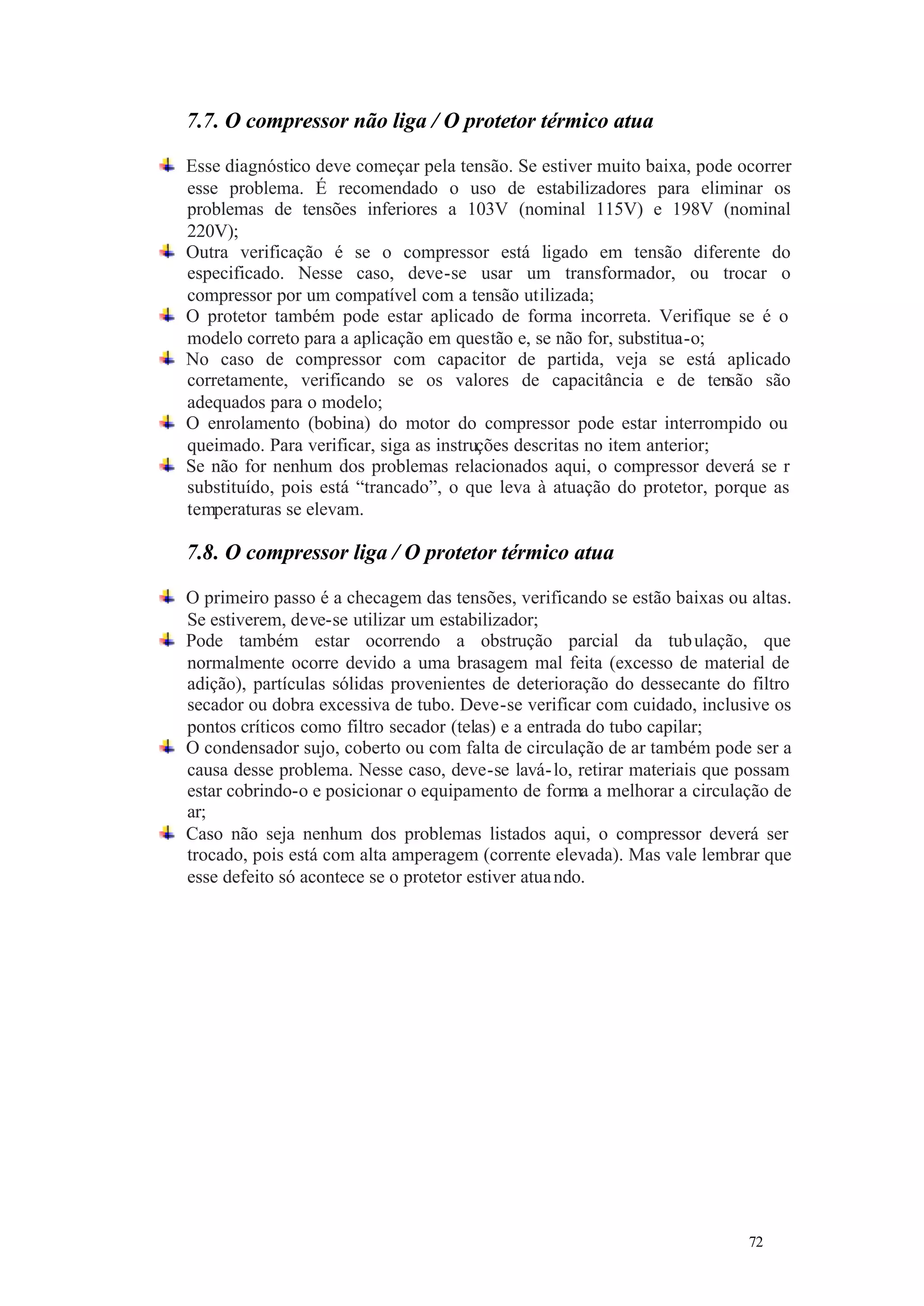 7.7. O compressor não liga / O protetor térmico atua
Esse diagnóstico deve começar pela tensão. Se estiver muito baixa, pode ocorrer
esse problema. É recomendado o uso de estabilizadores para eliminar os
problemas de tensões inferiores a 103V (nominal 115V) e 198V (nominal
220V);
Outra verificação é se o compressor está ligado em tensão diferente do
especificado. Nesse caso, deve-se usar um transformador, ou trocar o
compressor por um compatível com a tensão utilizada;
O protetor também pode estar aplicado de forma incorreta. Verifique se é o
modelo correto para a aplicação em questão e, se não for, substitua-o;
No caso de compressor com capacitor de partida, veja se está aplicado
corretamente, verificando se os valores de capacitância e de tensão são
adequados para o modelo;
O enrolamento (bobina) do motor do compressor pode estar interrompido ou
queimado. Para verificar, siga as instruções descritas no item anterior;
Se não for nenhum dos problemas relacionados aqui, o compressor deverá se r
substituído, pois está “trancado”, o que leva à atuação do protetor, porque as
temperaturas se elevam.

7.8. O compressor liga / O protetor térmico atua
O primeiro passo é a checagem das tensões, verificando se estão baixas ou altas.
Se estiverem, deve-se utilizar um estabilizador;
Pode também estar ocorrendo a obstrução parcial da tub ulação, que
normalmente ocorre devido a uma brasagem mal feita (excesso de material de
adição), partículas sólidas provenientes de deterioração do dessecante do filtro
secador ou dobra excessiva de tubo. Deve-se verificar com cuidado, inclusive os
pontos críticos como filtro secador (telas) e a entrada do tubo capilar;
O condensador sujo, coberto ou com falta de circulação de ar também pode ser a
causa desse problema. Nesse caso, deve-se lavá- lo, retirar materiais que possam
estar cobrindo-o e posicionar o equipamento de forma a melhorar a circulação de
ar;
Caso não seja nenhum dos problemas listados aqui, o compressor deverá ser
trocado, pois está com alta amperagem (corrente elevada). Mas vale lembrar que
esse defeito só acontece se o protetor estiver atua ndo.

72

72

 