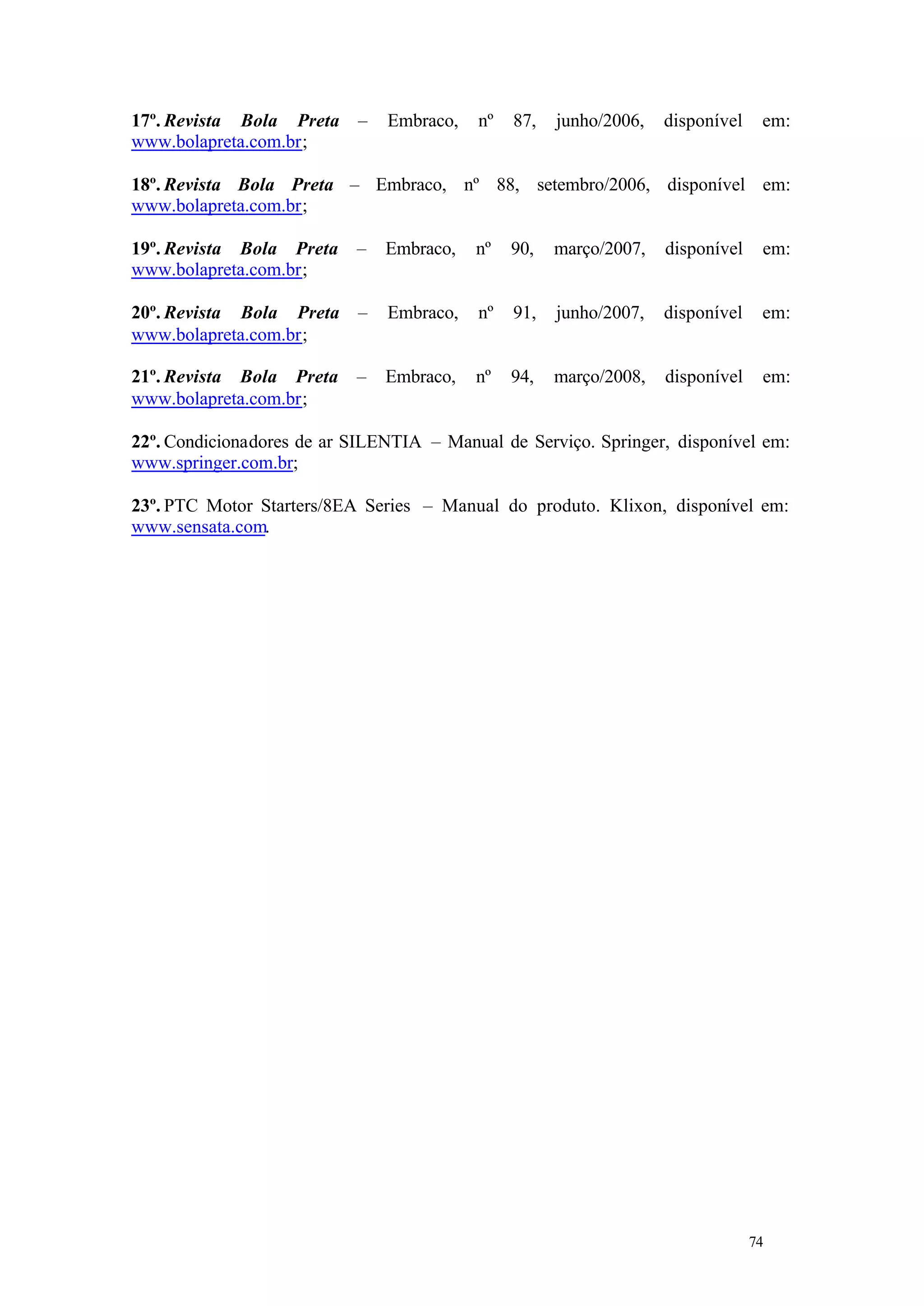 17º. Revista Bola Preta
www.bolapreta.com.br;

–

Embraco,

nº

87,

junho/2006,

disponível

em:

18º. Revista Bola Preta – Embraco, nº 88, setembro/2006, disponível em:
www.bolapreta.com.br;
19º. Revista Bola Preta
www.bolapreta.com.br;

–

Embraco,

nº

90,

março/2007,

disponível

em:

20º. Revista Bola Preta
www.bolapreta.com.br;

–

Embraco,

nº

91,

junho/2007,

disponível

em:

21º. Revista Bola Preta
www.bolapreta.com.br;

–

Embraco,

nº

94,

março/2008,

disponível

em:

22º. Condicionadores de ar SILENTIA – Manual de Serviço. Springer, disponível em:
www.springer.com.br;
23º. PTC Motor Starters/8EA Series – Manual do produto. Klixon, disponível em:
www.sensata.com.

74

74

 