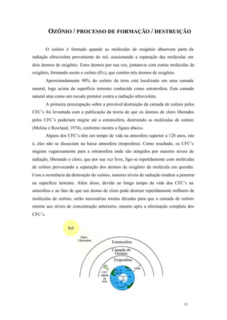 OZÔNIO / PROCESSO DE FORMAÇÃO / DESTRUIÇÃO
O ozônio é formado quando as moléculas de oxigênio absorvem parte da
radiação ultravioleta proveniente do sol, ocasionando a separação das moléculas em
dois átomos de oxigênio. Estes átomos por sua vez, juntam-se com outras moléculas de
oxigênio, formando assim o ozônio (O 3 ), que contém três átomos de oxigênio.
Aproximadamente 90% do ozônio da terra está localizado em uma camada
natural, logo acima da superfície terrestre conhecida como estratosfera. Esta camada
natural atua como um escudo protetor contra a radiação ultravioleta.
A primeira preocupação sobre a provável destruição da camada de ozônio pelos
CFC’s foi levantada com a publicação da teoria de que os átomos de cloro liberados
pelos CFC’s poderiam migrar até a estratosfera, destruindo as moléculas de ozônio
(Molina e Rowland, 1974), conforme mostra a figura abaixo.
Alguns dos CFC’s têm um tempo de vida na atmosfera superior a 120 anos, isto
é, eles não se dissociam na baixa atmosfera (troposfera). Como resultado, os CFC’s
migram vagarosamente para a estratosfera onde são atingidos por maiores níveis de
radiação, liberando o cloro, que por sua vez livre, liga-se repetidamente com moléculas
de ozônio provocando a separação dos átomos de oxigênio da molécula em questão.
Com a ocorrência da destruição do ozônio, maiores níveis de radiação tendem a penetrar
na superfície terrestre. Além disso, devido ao longo tempo de vida dos CFC’s na
atmosfera e ao fato de que um átomo de cloro pode destruir repetidamente milhares de
moléculas de ozônio, serão necessárias muitas décadas para que a camada de ozônio
retorne aos níveis de concentração anteriores, mesmo após a eliminação completa dos
CFC’s.

13

13

 