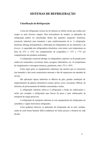 SISTEMAS DE REFRIGERAÇÃO
Classificação da Refrigeração
A área de refrigeração cresceu de tal maneira no último século que acabou por
ocupar os mais diversos campos. Para conveniência de estudos, as aplicações da
refrigeração podem ser classificadas dentro das seguintes categorias: doméstica,
comercial, industrial, para transporte e para condicionamento de ar. A refrigeração
doméstica abrange principalmente a fabricação de refrigeradores de uso doméstico e de
freezers. A capacidade dos refrigeradores domésticos varia muito, com temperaturas na
faixa de -8°C a -18°C (no compartimento de congelados) e +2°C a +7°C (no
compartimento dos produtos resfriados).
A refrigeração comercial abrange os refrigeradores especiais ou de grande porte
usados em restaurantes, sorveterias, bares, açougues, laboratórios, etc. As temperaturas
de congelamento e estocagem situam-se, geralmente, entre -5°C a -30°C.
Como regra geral, os equipamentos industriais são maiores que os comerciais
(em tamanho) e têm como característica marcante o fato de requererem um operador de
serviço.
São aplicações típicas industriais as fábricas de gelo, grandes instalações de
empacotamento de gêneros alimentícios (carnes, peixes, aves), cervejarias, fábricas de
laticínios, de processamento de bebidas concentradas e outras.
A refrigeração marítima refere-se à refrigeração a bordo de embarcações e
inclui, por exemplo, a refrigeração para barcos de pesca e para embarcações de
transporte de cargas perecíveis.
A refrigeração de transporte relaciona-se com equipamentos de refrigeração em
caminhões e vagões ferroviários refrigerados.
Como podemos observar, as aplicações da refrigeração são as mais variadas,
sendo de certa forma bastante difícil estabelecer de forma precisa a fronteira de cada
divisão.

15

15

 