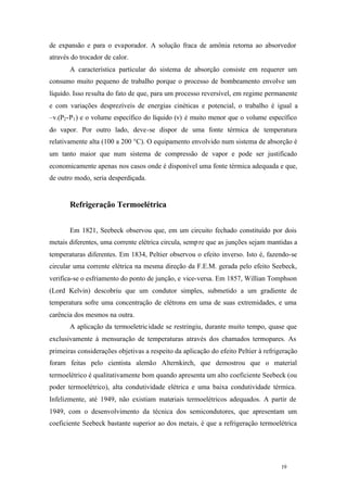 de expansão e para o evaporador. A solução fraca de amônia retorna ao absorvedor
através do trocador de calor.
A característica particular do sistema de absorção consiste em requerer um
consumo muito pequeno de trabalho porque o processo de bombeamento envolve um
líquido. Isso resulta do fato de que, para um processo reversível, em regime permanente
e com variações desprezíveis de energias cinéticas e potencial, o trabalho é igual a
–v.(P2 -P1 ) e o volume específico do líquido (v) é muito menor que o volume específico
do vapor. Por outro lado, deve-se dispor de uma fonte térmica de temperatura
relativamente alta (100 a 200 °C). O equipamento envolvido num sistema de absorção é
um tanto maior que num sistema de compressão de vapor e pode ser justificado
economicamente apenas nos casos onde é disponível uma fonte térmica adequada e que,
de outro modo, seria desperdiçada.

Refrigeração Termoelétrica
Em 1821, Seebeck observou que, em um circuito fechado constituído por dois
metais diferentes, uma corrente elétrica circula, semp re que as junções sejam mantidas a
temperaturas diferentes. Em 1834, Peltier observou o efeito inverso. Isto é, fazendo-se
circular uma corrente elétrica na mesma direção da F.E.M. gerada pelo efeito Seebeck,
verifica-se o esfriamento do ponto de junção, e vice-versa. Em 1857, Willian Tomphson
(Lord Kelvin) descobriu que um condutor simples, submetido a um gradiente de
temperatura sofre uma concentração de elétrons em uma de suas extremidades, e uma
carência dos mesmos na outra.
A aplicação da termoeletric idade se restringiu, durante muito tempo, quase que
exclusivamente à mensuração de temperaturas através dos chamados termopares. As
primeiras considerações objetivas a respeito da aplicação do efeito Peltier à refrigeração
foram feitas pelo cientista alemão Alternkirch, que demostrou que o material
termoelétrico é qualitativamente bom quando apresenta um alto coeficiente Seebeck (ou
poder termoelétrico), alta condutividade elétrica e uma baixa condutividade térmica.
Infelizmente, até 1949, não existiam materiais termoelétricos adequados. A partir de
1949, com o desenvolvimento da técnica dos semicondutores, que apresentam um
coeficiente Seebeck bastante superior ao dos metais, é que a refrigeração termoelétrica

19

19

 