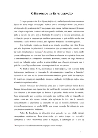 O HISTÓRICO DA REFRIGERAÇÃO
O emprego dos meios de refrigeração já era do conhecimento humano mesmo na
época das mais antigas civilizações. Pode-se citar a civilização chinesa que, muitos
séculos antes do nascimento de Cristo, usava o gelo natural (colhido nas superfícies dos
rios e lagos congelados e conservado com grandes cuidados, em poços cobertos com
palha e cavados na terra) com a finalidade de conservar o chá que consumiam. As
civilizações gregas e romanas que também aproveitavam o gelo colhido no alto das
montanhas, a custo do braço escravo, para o preparo de bebidas e alimentos gelados.
Já a civilização egípcia, que devido a sua situação geográfica e ao clima de seu
país, não dispunham de gelo natural, refrescavam a água por evaporação, usando vasos
de barro, semelhantes às moringas1 , tão comuns no interior do Brasil. O barro, sendo
poroso, deixa passar um pouco da água contida no seu interior, a evaporação desta para
o ambiente faz baixar a temperatura do sistema. Entretanto, durante um largo período de
tempo, na realidade muitos séculos, a única utilidade que o homem encontrou para o
gelo foi a de refrigerar alimentos e bebidas para melhorar seu paladar.
No final do século XVII, foi inventado o microscópio e, com o auxílio deste
instrumento, verificou-se a existência de microorganismos (micróbios e bactérias)
invisíveis à vista sem auxilio de um instrumento dotado de grande poder de ampliação.
Os micróbios existem em quantidades enonnes, espalhados por todas as partes, água,
alimentos e organismos vivos.
Estudos realizados por cientistas, entre eles o célebre químico francês Louis
Pasteur, demonstraram que alguns tipos de bactérias são responsáveis pela putrefação
dos alimentos e por muitos tipos de doenças e epidemias. Ainda através de estudos,
ficou comprovado que a contínua reprodução das bactérias podia ser impedida em
muitos casos ou pelo menos limitada pela aplicação do frio, isto é, baixando
suficientemente a temperatura do ambiente em que os mesmos proliferam. Essas
conclusões provocaram, no século XVIII, uma grande expansão da indústria do gelo,
que até então se mostrava incipiente.
Antes da descoberta, os alimentos eram deixados no seu estado natural,
estragando-se rapidamente. Para conservá-los por maior tempo era necessário
submetêlos a certos tratamentos como a salgação, a defumação ou o uso de
1

Moringa é um vaso de barro arredondado, de gargalo estreito para água.

2

2

 