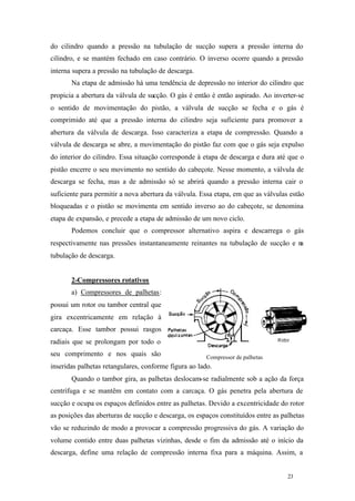 do cilindro quando a pressão na tubulação de sucção supera a pressão interna do
cilindro, e se mantém fechado em caso contrário. O inverso ocorre quando a pressão
interna supera a pressão na tubulação de descarga.
Na etapa de admissão há uma tendência de depressão no interior do cilindro que
propicia a abertura da válvula de sucção. O gás é então é então aspirado. Ao inverter-se
o sentido de movimentação do pistão, a válvula de sucção se fecha e o gás é
comprimido até que a pressão interna do cilindro seja suficiente para promover a
abertura da válvula de descarga. Isso caracteriza a etapa de compressão. Quando a
válvula de descarga se abre, a movimentação do pistão faz com que o gás seja expulso
do interior do cilindro. Essa situação corresponde à etapa de descarga e dura até que o
pistão encerre o seu movimento no sentido do cabeçote. Nesse momento, a válvula de
descarga se fecha, mas a de admissão só se abrirá quando a pressão interna cair o
suficiente para permitir a nova abertura da válvula. Essa etapa, em que as válvulas estão
bloqueadas e o pistão se movimenta em sentido inverso ao do cabeçote, se denomina
etapa de expansão, e precede a etapa de admissão de um novo ciclo.
Podemos concluir que o compressor alternativo aspira e descarrega o gás
respectivamente nas pressões instantaneamente reinantes na tubulação de sucção e n
a
tubulação de descarga.

2-Compressores rotativos
a) Compressores de palhetas:
possui um rotor ou tambor central que
gira excentricamente em relação à
carcaça. Esse tambor possui rasgos
radiais que se prolongam por todo o
seu comprimento e nos quais são

Compressor de palhetas

inseridas palhetas retangulares, conforme figura ao lado.
Quando o tambor gira, as palhetas deslocam-se radialmente sob a ação da força
centrífuga e se mantêm em contato com a carcaça. O gás penetra pela abertura de
sucção e ocupa os espaços definidos entre as palhetas. Devido a excentricidade do rotor
as posições das aberturas de sucção e descarga, os espaços constituídos entre as palhetas
vão se reduzindo de modo a provocar a compressão progressiva do gás. A variação do
volume contido entre duas palhetas vizinhas, desde o fim da admissão até o início da
descarga, define uma relação de compressão interna fixa para a máquina. Assim, a

23

23

 