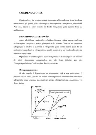 CONDENSADORES
Condensadores são os elementos do sistema de refrigeração que têm a função de
transformar o gás quente, que é descarregado do compressor a alta pressão, em líquido.
Para isso, rejeita o calor contido no fluido refrigerante para alguma fonte de
resfriamento.

PROCESSO DE CONDENSAÇÃO
Ao ser admitido no condensador, o fluido refrigerante está no mesmo estado que
na descarga do compressor, ou seja, gás quente a alta pressão. Como em um sistema de
refrigeração o objetivo é evaporar o refrigerante (para resfriar retirar calor de um
ambiente e/ou produto), o refrigerante no estado gasoso deve ser condensado antes de
retomar ao evaporador.
O processo de condensação do fluido refrigerante se dá ao longo de um trocador
de

calor,

denominado

condensador,

em

três

fases

distintas

que

são:

Dessuperaquecimento, Condensação e Sub-Resfriamento.

Dessuperaquecimento
O gás, quando é descarregado do compressor, está a alta temperatura. O
processo inicial, então, consiste em abaixar esta temperatura, retirando calor sensível do
refrigerante, ainda no estado gasoso, até ele atingir a temperatura de condensação, ver
figura abaixo.

27

27

 
