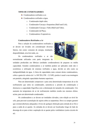 TIPOS DE CONDENSADORES
Condensadores resfriados a ar;
Condensadores resfriados a água.
o Condensador duplo tubo;
o Condensador Carcaça e Serpentina (Shell and Coil);
o Condensador Carcaça e Tubo (Shell and Tube);
o Condensador de Placa;
o Condensadores Evaporativos.

Condensadores Resfriados a Ar
Para a seleção de condensadores resfriados a
ar devem ser levados em consideração diversos
fatores, tais como: consumo de energia, instalação,
disponibilidade, nível de ruído, etc.
Os

condensadores

resfriados

a

ar

são

normalmente utilizados com parte integrante de
unidades produzidas em fábricas (unidades condensadoras) de pequena ou média
capacidade. Grandes condensadores a ar também podem ser aplicados onde não é
econômica a utilização de sistemas resfriados a água, devido ao alto custo ou
indisponibilidade da água. A faixa de capacidades mais comum destes condensadores,
cobre a gama de valores de 1 a 100 TR (1TR = 3,5 kW), porém é usual a sua montagem
em paralelo, atingindo capacidades bastante superiores.
Para um determinado compressor e para uma determinada temperatura do ar de
resfriamento que entra no condensador, aumenta-se a pressão de condensação e
diminui-se a capacidade frigorífica com a diminuição do tamanho do condensador. Um
aumento da temperatura do ar de resfriamento também resulta nos mesmos efeitos
acima, para um determinado condensador.
Os condensadores a ar devem ser instalados elevados, com relação ao nível do
solo, para prevenir acumulação de sujeira sobre as serpentinas. Deve-se sempre garantir
que existam aberturas adequadas e livres de qualquer obstrução para entrada de ar frio e
para a saída do ar quente. As entradas de ar devem ser localizadas longe do lado de
descarga do ar para evitar a aspiração de ar quente pelos ventiladores (curto-circuito do
ar).

29

29

 