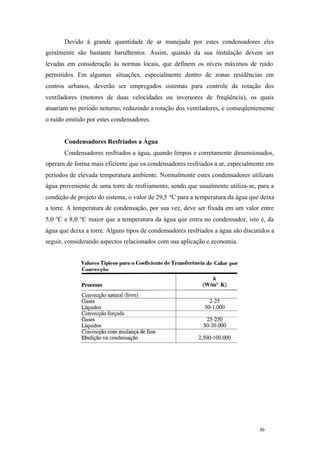Devido à grande quantidade de ar manejada por estes condensadores eles
geralmente são bastante barulhentos. Assim, quando da sua instalação devem ser
levadas em consideração às normas locais, que definem os níveis máximos de ruído
permitidos. Em algumas situações, especialmente dentro de zonas residências em
centros urbanos, deverão ser empregados sistemas para controle da rotação dos
ventiladores (motores de duas velocidades ou inversores de freqüência), os quais
atuariam no período noturno, reduzindo a rotação dos ventiladores, e conseqüentemente
o ruído emitido por estes condensadores.

Condensadores Resfriados a Água
Condensadores resfriados a água, quando limpos e corretamente dimensionados,
operam de forma mais eficiente que os condensadores resfriados a ar, especialmente em
períodos de elevada temperatura ambiente. Normalmente estes condensadores utilizam
água proveniente de uma torre de resfriamento, sendo que usualmente utiliza-se, para a
condição de projeto do sistema, o valor de 29,5 °C para a temperatura da água que deixa
a torre. A temperatura de condensação, por sua vez, deve ser fixada em um valor entre
5,0 °C e 8,0 °C maior que a temperatura da água que entra no condensador, isto é, da
água que deixa a torre. Alguns tipos de condensadores resfriados a água são discutidos a
seguir, considerando aspectos relacionados com sua aplicação e economia.

30

30

 