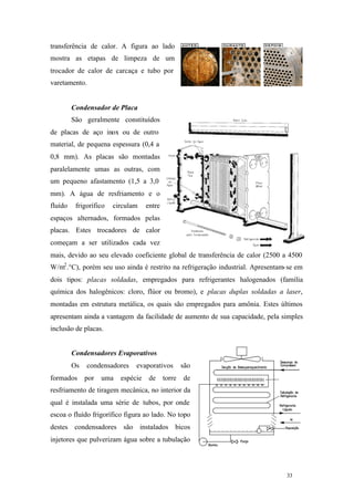 transferência de calor. A figura ao lado
mostra as etapas de limpeza de um
trocador de calor de carcaça e tubo por
varetamento.

Condensador de Placa
São geralmente constituídos
de placas de aço inox ou de outro
material, de pequena espessura (0,4 a
0,8 mm). As placas são montadas
paralelamente umas as outras, com
um pequeno afastamento (1,5 a 3,0
mm). A água de resfriamento e o
fluído

frigorífico

circulam

entre

espaços alternados, formados pelas
placas. Estes trocadores de calor
começam a ser utilizados cada vez
mais, devido ao seu elevado coeficiente global de transferência de calor (2500 a 4500
W/m2 .°C), porém seu uso ainda é restrito na refrigeração industrial. Apresentam- se em
dois tipos: placas soldadas, empregados para refrigerantes halogenados (família
química dos halogênicos: cloro, flúor ou bromo), e placas duplas soldadas a laser,
montadas em estrutura metálica, os quais são empregados para amônia. Estes últimos
apresentam ainda a vantagem da facilidade de aumento de sua capacidade, pela simples
inclusão de placas.

Condensadores Evaporativos
Os
formados

condensadores
por

uma

evaporativos

espécie

de

torre

são
de

resfriamento de tiragem mecânica, no interior da
qual é instalada uma série de tubos, por onde
escoa o fluído frigorífico figura ao lado. No topo
destes condensadores são instalados bicos
injetores que pulverizam água sobre a tubulação

33

33

 