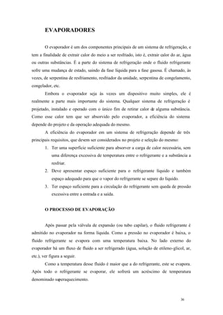 EVAPORADORES
O evaporador é um dos componentes principais de um sistema de refrigeração, e
tem a finalidade de extrair calor do meio a ser resfriado, isto é, extrair calor do ar, água
ou outras substâncias. É a parte do sistema de refrigeração onde o fluido refrigerante
sofre uma mudança de estado, saindo da fase líquida para a fase gasosa. É chamado, às
vezes, de serpentina de resfriamento, resfriador da unidade, serpentina de congelamento,
congelador, etc.
Embora o evaporador seja às vezes um dispositivo muito simples, ele é
realmente a parte mais importante do sistema. Qualquer sistema de refrigeração é
projetado, instalado e operado com o único fim de retirar calor de alguma substância.
Como esse calor tem que ser absorvido pelo evaporador, a eficiência do sistema
depende do projeto e da operação adequada do mesmo.
A eficiência do evaporador em um sistema de refrigeração depende de três
principais requisitos, que devem ser considerados no projeto e seleção do mesmo:
1. Ter uma superfície suficiente para absorver a carga de calor necessária, sem
uma diferença excessiva de temperatura entre o refrigerante e a substância a
resfriar.
2. Deve apresentar espaço suficiente para o refrigerante líquido e também
espaço adequado para que o vapor do refrigerante se separe do líquido.
3. Ter espaço suficiente para a circulação do refrigerante sem queda de pressão
excessiva entre a entrada e a saída.

O PROCESSO DE EVAPORAÇÃO

Após passar pela válvula de expansão (ou tubo capilar), o fluido refrigerante é
admitido no evaporador na forma líquida. Como a pressão no evaporador é baixa, o
fluido refrigerante se evapora com uma temperatura baixa. No lado externo do
evaporador há um fluxo de fluido a ser refrigerado (água, solução de etileno-glicol, ar,
etc.), ver figura a seguir.
Como a temperatura desse fluido é maior que a do refrigerante, este se evapora.
Após todo o refrigerante se evaporar, ele sofrerá um acréscimo de temperatura
denominado superaquecimento.

36

36

 