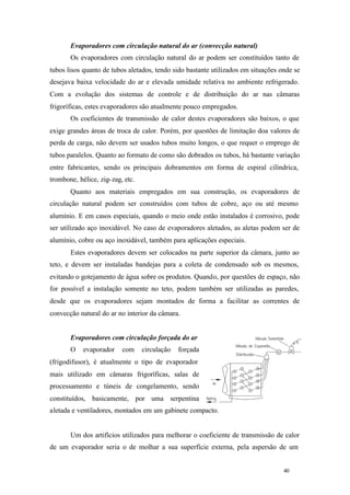 Evaporadores com circulação natural do ar (convecção natural)
Os evaporadores com circulação natural do ar podem ser constituídos tanto de
tubos lisos quanto de tubos aletados, tendo sido bastante utilizados em situações onde se
desejava baixa velocidade do ar e elevada umidade relativa no ambiente refrigerado.
Com a evolução dos sistemas de controle e de distribuição do ar nas câmaras
frigoríficas, estes evaporadores são atualmente pouco empregados.
Os coeficientes de transmissão de calor destes evaporadores são baixos, o que
exige grandes áreas de troca de calor. Porém, por questões de limitação doa valores de
perda de carga, não devem ser usados tubos muito longos, o que requer o emprego de
tubos paralelos. Quanto ao formato de como são dobrados os tubos, há bastante variação
entre fabricantes, sendo os principais dobramentos em forma de espiral cilíndrica,
trombone, hélice, zig- zag, etc.
Quanto aos materiais empregados em sua construção, os evaporadores de
circulação natural podem ser construídos com tubos de cobre, aço ou até mesmo
alumínio. E em casos especiais, quando o meio onde estão instalados é corrosivo, pode
ser utilizado aço inoxidável. No caso de evaporadores aletados, as aletas podem ser de
alumínio, cobre ou aço inoxidável, também para aplicações especiais.
Estes evaporadores devem ser colocados na parte superior da câmara, junto ao
teto, e devem ser instaladas bandejas para a coleta de condensado sob os mesmos,
evitando o gotejamento de água sobre os produtos. Quando, por questões de espaço, não
for possível a instalação somente no teto, podem também ser utilizadas as paredes,
desde que os evaporadores sejam montados de forma a facilitar as correntes de
convecção natural do ar no interior da câmara.

Evaporadores com circulação forçada do ar
O

evaporador

com

circulação

forçada

(frigodifusor), é atualmente o tipo de evaporador
mais utilizado em câmaras frigoríficas, salas de
processamento e túneis de congelamento, sendo
constituídos, basicamente, por uma serpentina
aletada e ventiladores, montados em um gabinete compacto.

Um dos artifícios utilizados para melhorar o coeficiente de transmissão de calor
de um evaporador seria o de molhar a sua superfície externa, pela aspersão de um

40

40

 