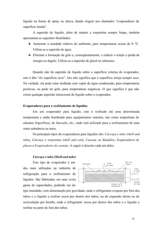 líquido na forma de spray ou chuva, dando origem aos chamados “evaporadores de
superfície úmida”.
A aspersão de líquido, além de manter a serpentina sempre limpa, também
apresentam as seguintes finalidades:
Aumentar a umidade relativa do ambiente, para temperaturas acima de 0 °C.
Utiliza-se a aspersão de água.
Eliminar a formação de gelo e, conseqüentemente, e reduzir o tempo e perda de
energia no degelo. Utiliza-se a aspersão de glicol ou salmoura.

Quando não há aspersão de líquido sobre a superfície externa do evaporador,
este é dito “d e superfície seca”. Isto não significa que a superfície esteja sempre seca.
Na verdade, ela pode estar molhada com vapor de água condensado, para temperaturas
positivas, ou pode ter gelo, para temperaturas negativas. O que significa é que não
existe qualquer aspersão intencional de líquido sobre o evaporador.

Evaporadores para o resfriamento de líquidos
Em um evaporador para líquido, este é resfriado até uma determinada
temperatura e então bombeado para equipamentos remotos, tais como serpentinas de
câmaras frigoríficas, de fan-coils, etc., onde será utilizado para o resfriamento de uma
outra substância ou meio.
Os principais tipos de evaporadores para líquidos são: Carcaça e tubo (shell and
tube), Carcaça e serpentina (shell and coil), Cascata ou Baudelot, Evaporadores de
placas e Evaporadores de contato. A seguir é descrito cada um deles.

Carcaça e tubo (Shell and tube)
Este tipo de evaporador é um
dos mais utilizados na indústria de
refrigeração para o resfriamento de
líquidos. São fabricados em uma va sta
gama de capacidades, podendo ser do
tipo inundado, com alimentação por gravidade, onde o refrigerante evapora por fora dos
tubos e o líquido a resfriar escoa por dentro dos tubos, ou de expansão direta ou de
recirculação por bomba, onde o refrigerante escoa por dentro dos tubos e o líquido a
resfriar na parte de fora dos tubos.

41

41

 