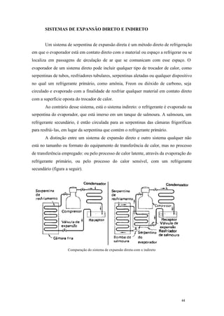 SISTEMAS DE EXPANSÃO DIRETO E INDIRETO

Um sistema de serpentina de expansão direta é um método direto de refrigeração
em que o evaporador está em contato direto com o material ou espaço a refrigerar ou se
localiza em passagens de circulação de ar que se comunicam com esse espaço. O
evaporador de um sistema direto pode incluir qualquer tipo de trocador de calor, como
serpentinas de tubos, resfriadores tubulares, serpentinas aletadas ou qualquer dispositivo
no qual um refrigerante primário, como amônia, Freon ou dióxido de carbono, seja
circulado e evaporado com a finalidade de resfriar qualquer material em contato direto
com a superfície oposta do trocador de calor.
Ao contrário desse sistema, está o sistema indireto: o refrigerante é evaporado na
serpentina do evaporador, que está imerso em um tanque de salmoura. A salmoura, um
refrigerante secundário, é então circulada para as serpentinas das câmaras frigoríficas
para resfriá- las, em lugar da serpentina que contém o refrigerante primário.
A distinção entre um sistema de expansão direto e outro sistema qualquer não
está no tamanho ou formato do equipamento de transferência de calor, mas no processo
de transferência empregado: ou pelo processo de calor latente, através da evaporação do
refrigerante primário, ou pelo processo do calor sensível, com um refrigerante
secundário (figura a seguir).

Comparação do sistema de expansão direta com o indireto

44

44

 