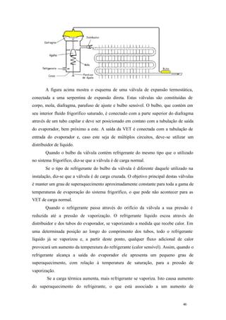 A figura acima mostra o esquema de uma válvula de expansão termostática,
conectada a uma serpentina de expansão direta. Estas válvulas são constituídas de
corpo, mola, diafragma, parafuso de ajuste e bulbo sensível. O bulbo, que contém em
seu interior fluído frigorífico saturado, é conectado com a parte superior do diafragma
através de um tubo capilar e deve ser posicionado em contato com a tubulação de saída
do evaporador, bem próximo a este. A saída da VET é conectada com a tubulação de
entrada do evaporador e, caso este seja de múltiplos circuitos, deve-se utilizar um
distribuidor de líquido.
Quando o bulbo da válvula contém refrigerante do mesmo tipo que o utilizado
no sistema frigorífico, diz-se que a válvula é de carga normal.
Se o tipo de refrigerante do bulbo da válvula é diferente daquele utilizado na
instalação, diz-se que a válvula é de carga cruzada. O objetivo principal destas válvulas
é manter um grau de superaquecimento aproximadamente constante para toda a gama de
temperaturas de evaporação do sistema frigorífico, o que pode não acontecer para as
VET de carga normal.
Quando o refrigerante passa através do orifício da válvula a sua pressão é
reduzida até a pressão de vaporização. O refrigerante líquido escoa através do
distribuidor e dos tubos do evaporador, se vaporizando a medida que recebe calor. Em
uma determinada posição ao longo do comprimento dos tubos, todo o refrigerante
líquido já se vaporizou e, a partir deste ponto, qualquer fluxo adicional de calor
provocará um aumento da temperatura do refrigerante (calor sensível). Assim, quando o
refrigerante alcança a saída do evaporador ele apresenta um pequeno grau de
superaquecimento, com relação à temperatura de saturação, para a pressão de
vaporização.
Se a carga térmica aumenta, mais refrigerante se vaporiza. Isto causa aumento
do superaquecimento do refrigerante, o que está associado a um aumento de

46

46

 