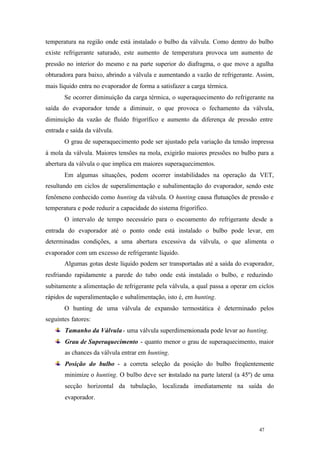 temperatura na região onde está instalado o bulbo da válvula. Como dentro do bulbo
existe refrigerante saturado, este aumento de temperatura provoca um aumento de
pressão no interior do mesmo e na parte superior do diafragma, o que move a agulha
obturadora para baixo, abrindo a válvula e aumentando a vazão de refrigerante. Assim,
mais líquido entra no evaporador de forma a satisfazer a carga térmica.
Se ocorrer diminuição da carga térmica, o superaquecimento do refrigerante na
saída do evaporador tende a diminuir, o que provoca o fechamento da válvula,
diminuição da vazão de fluído frigorífico e aumento da diferença de pressão entre
entrada e saída da válvula.
O grau de superaquecimento pode ser ajustado pela variação da tensão impressa
à mola da válvula. Maiores tensões na mola, exigirão maiores pressões no bulbo para a
abertura da válvula o que implica em maiores superaquecimentos.
Em algumas situações, podem ocorrer instabilidades na operação da VET,
resultando em ciclos de superalimentação e subalimentação do evaporador, sendo este
fenômeno conhecido como hunting da válvula. O hunting causa flutuações de pressão e
temperatura e pode reduzir a capacidade do sistema frigorífico.
O intervalo de tempo necessário para o escoamento do refrigerante desde a
entrada do evaporador até o ponto onde está instalado o bulbo pode levar, em
determinadas condições, a uma abertura excessiva da válvula, o que alimenta o
evaporador com um excesso de refrigerante líquido.
Algumas gotas deste líquido podem ser transportadas até a saída do evaporador,
resfriando rapidamente a parede do tubo onde está instalado o bulbo, e reduzindo
subitamente a alimentação de refrigerante pela válvula, a qual passa a operar em ciclos
rápidos de superalimentação e subalimentação, isto é, em hunting.
O hunting de uma válvula de expansão termostática é determinado pelos
seguintes fatores:
Tamanho da Válvula - uma válvula superdimensionada pode levar ao hunting.
Grau de Superaquecimento - quanto menor o grau de superaquecimento, maior
as chances da válvula entrar em hunting.
Posição do bulbo - a correta seleção da posição do bulbo freqüentemente
minimize o hunting. O bulbo deve ser instalado na parte lateral (a 45º) de uma
secção horizontal da tubulação, localizada imediatamente na saída do
evaporador.

47

47

 
