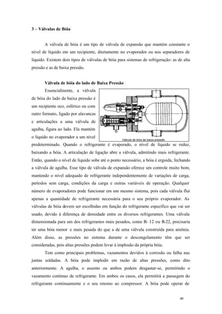 3 – Válvulas de Bóia

A válvula de bóia é um tipo de válvula de expansão que mantém constante o
nível de líquido em um recipiente, diretamente no evaporador ou nos separadores de
líquido. Existem dois tipos de válvulas de bóia para sistemas de refrigeração: as de alta
pressão e as de baixa pressão.

Válvula de bóia do lado de Baixa Pressão
Essencialmente, a válvula
de bóia do lado de baixa pressão é
um recipiente oco, esférico ou com
outro formato, ligado por alavancas
e articulações a uma válvula de
agulha, figura ao lado. Ela mantém
o líquido no evaporador a um nível
predeterminado. Quando o refrigerante é evaporado, o nível de líquido se reduz,
baixando a bóia. A articulação de ligação abre a válvula, admitindo mais refrigerante.
Então, quando o nível de líquido sobe até o ponto necessário, a bóia é erguida, fechando
a válvula de agulha. Esse tipo de válvula de expansão oferece um controle muito bom,
mantendo o nível adequado de refrigerante independentemente de variações de carga,
períodos sem carga, condições da carga e outras variáveis de operação. Qualquer
número de evaporadores pode funcionar em um mesmo sistema, pois cada válvula flui
apenas a quantidade de refrigerante necessária para o seu próprio evaporador. As
válvulas de bóia devem ser escolhidas em função do refrigerante específico que vai ser
usado, devido à diferença de densidade entre os diversos refrigerantes. Uma válvula
dimensionada para um dos refrigerantes mais pesados, como R- 12 ou R-22, precisaria
ter uma bóia menor e mais pesada do que a de uma válvula construída para amônia.
Além disso, as pressões no sistema durante o descongelamento têm que ser
consideradas, pois altas pressões podem levar à implosão da própria bóia.
Tem como principais problemas, vazamentos devidos à corrosão ou falha nas
juntas soldadas. A bóia pode implodir em razão de altas pressões, como dito
anteriormente. A agulha, o assento ou ambos podem desgastar-se, permitindo o
vazamento continuo de refrigerante. Em ambos os casos, ela permitirá a passagem do
refrigerante continuamente e o seu retomo ao compressor. A bóia pode operar de

49

49

 