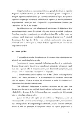 É importante observar que as características de operação da válvula de expansão
de pressão constante são tais que esta fechará suavemente quando o compressor é
desligado e permanecerá fechada até que o compressor volte a ser ligado. Por questões
ligadas ao seu princípio de operação, as válvulas de expansão de pressão constante se
adaptam melhor a aplicações onde a carga térmica é aproximadamente constante, por
conseguinte, elas têm de uso limitado.
Sua utilidade principal é em aplicações onde a temperatura de vaporização deve
ser mantida constante, em um determinado valor, para controlar a umidade em câmaras
frigoríficas ou evitar o congelamento em resfriadores de água. Elas também podem ser
vantajosas quando é necessário proteção contra sobrecarga do compressor. A principal
desvantagem deste tipo de válvula é sua eficiência relativamente baixa, quando
comparada com os outros tipos de controle de fluxo, especialmente em condições de
carga térmica variável.

5 – Tubos Capilares

O tubo capilar é um tubo simples de cobre, de diâmetro muito pequeno, que une
a linha de alta pressão à de baixa pressão.
Nos sistemas de pequena capacidade (geladeiras, aparelhos de ar condicionado
de janela, freezers, etc.) o dispositivo de expansão mais utilizado é o tubo capilar, o qual
nada mais é que um tubo de pequeno diâmetro, com determinado comprimento, que
conecta a saída do condensador com a entrada do evaporador.
O diâmetro interno de tubos capilares varia de 0,5 a 2,0 mm, com comprimentos
desde 1,5 até 3,5 m e pelo menos 1,2 m do comprimento total devem ser soldados na
linha de aspiração a fim de se obter um resfriamento às custas dos vapores frios
provenientes do evaporador (troca de calor).
Para refrigerantes halogenados os capilares geralmente são de cobre. Nos
últimos anos, observa-se uma tendência da utilização de capilares mais curtos, onde a
relação L/Di é da ordem de 3 a 20. Estes capilares mais curtos têm sido fabricados de
latão ou outras ligas a base de cobre.
Quando se utiliza tubo capilar em um sistema de refrigeração, devem ser
tomados cuidados adicionais com a instalação. A presença de umidade, resíduos sólidos
ou o estrangulamento do componente por dobramento, poderão ocasionar obstrução
parcial ou total na passagem do refrigerante através do capilar, prejudicando o

51

51

 