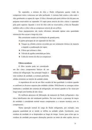 No separador, a mistura de óleo e fluido refrigerante quente vindo do
compressor entra e atravessa um tubo perfurado. A mistura bate contra a tela onde o
óleo geralmente se separa do vapor. O óleo é drenado pela parte inferior da tela para um
pequeno reservatório no separador. O vapor passa através da tela e deixa o separador
pela parte superior. Quando o nível do óleo sobe no reservatório, a bóia do flutuador
também sobe e o óleo volta ao compressor através de um orifício.
Esses equipamentos são muito eficientes, deixando apenas uma quantidade
mínima de óleo escoar o longo do ciclo.
São comumente usados em instalações de grande porte.
As partes principais de um separador de óleo são:
Tanque ou cilindro externo revestido por um isolamento térmico de maneira
a impedir a condensação do vapor;
Filtros que coletam o óleo;
Válvula de agulha controlada por bóia;
Linha de retorno do óleo ao compressor.

Filtros secadores
O filtro secador pode ser considerado
um dos cinco componentes básicos de um
sistema de refrigeração. Sua principal função é
reter resíduos de umidade e eventuais partículas
sólidas existentes no interior da unidade selada.
A importância do uso de um filtro secador de boa qualidade é evidente quando
se analisam os diversos aspectos das unidades seladas. Dificilmente se consegue retirar
totalmente a umidade dos sistemas de refrigeração, até mesmo quando se faz vácuo por
longo tempo com bombas de alto vácuo.
Os melhores processos de fabricação, de manuseio de fluido refrigerante e dos
óleos lubrificantes não são totalmente perfeitos. Por esse motivo, a presença de traços
de umidade é considerada normal nesses componentes e o mesmo acontece com os
compressores.
Numa operação normal de carga do fluido refrigerante, por exemplo, uma
pequena quantidade de ar úmido se infiltra na unidade selada. Geralmente, esses
resíduos de umidade só se desprendem ao longo do tempo. Assim, para evitar que os
resíduos de umidade provoquem obstruções parciais ou totais do tubo capilar, deve-se

55

55

 