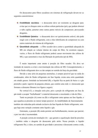Os dessecantes para filtros secadores em sistemas de refrigeração devem ter as
seguintes características:

Estabilidade mecânica – o dessecante deve ser resistente ao desgaste para
evitar que os choques entre as esferas soltem partículas (pó), que podem obstruir
o tubo capilar, penetrar entre outras partes móveis do compressor, provocando
desgastes.
Estabilidade Química – o dessecante deve ser quimicamente estável, não pode
reagir com o fluido refrigerante, com o óleo lubrificante do compressor ou com
outros materiais do sistema de refrigeração.
Quantidade adequada – o filtro secador deve conter a quantidade adequada de
MS em relação ao volume interno do corpo do filtro. Se existirem espaços
vazios, o fluxo do fluido refrigerante poderá causar movimento das esferas de
MS, o que aumentará o risco da liberação de partículas (pó de MS).

É muito importante estar atento à posição do filtro secador. Ele deve ser
instalado de maneira a evitar a movimentação das esferas de MS. Conseqüentemente, o
fluxo do fluido refrigerante deve se dar sempre no sentido da força da gravidade.
Devido a uma série de pequenas anomalias, é sempre possível que na saída do
condensador, além do fluido refrigerante em fase líquida, exista uma certa quantidade
em estado gasoso. Instalado na horizontal (B), o líquido fica na parte de baixo e o gás
preenche a parte superior da pequena câmara, que contém uma rede e o dessecante que
formam o elemento filtrante (ver figura a seguir).
Na vertical (C), a situação seria pior, pois a porção do refrigerante em fase de
gás tende a escapar “borbulhando” o material dessecante e encurtando a vida do filtro.
Tanto na posição (A) como na (B) o refrigerante entra apenas em fase líquida, o
que equaliza as pressões no menor tempo possível. As instabilidades de funcionamento
também são reduzidas pela entrada exclusiva da fase líquida do fluido refrigerante, sem
que haja uma variação constante entre líquido e gás.
Entretanto, a posição (B) ainda permite um borbulhamento, mesmo que parcial,
e por isso não é recomendada.
A posição correta de instalação (A) – que garante a equalização ideal de pressões
– também reduz o desgaste do dessecante pelo atrito. Nessa posição, o líquido
refrigerante flui, é claro, no sentido da gravidade e pressiona o dessecante contra a rede,

57

57

 