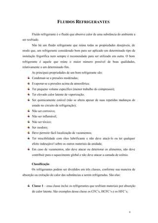 FLUIDOS REFRIGERANTES
Fluido refrigerante é o fluido que absorve calor de uma substância do ambiente a
ser resfriado.
Não há um fluido refrigerante que reúna todas as propriedades desejáveis, de
modo que, um refrigerante considerado bom para ser aplicado em determinado tipo de
instalação frigorífica nem sempre é recomendado para ser utilizado em outra. O bom
refrigerante é aquele que reúne o maior número possível de boas qualidades,
relativamente a um determinado fim.
As principais propriedades de um bom refrigerante são:
Condensar-se a pressões moderadas;
Evaporar-se a pressões acima da atmosférica;
Ter pequeno volume específico (menor trabalho do compressor);
Ter elevado calor latente de vaporização;
Ser quimicamente estável (não se altera apesar de suas repetidas mudanças de
estado no circuito de refrigeração);
Não ser corrosivo;
Não ser inflamável;
Não ser tóxico;
Ser inodoro;
Deve permitir fácil localização de vazamentos;
Ter miscibilidade com óleo lubrificante e não deve atacá- lo ou ter qualquer
efeito indesejáve l sobre os outros materiais da unidade;
Em caso de vazamentos, não deve atacar ou deteriorar os alimentos, não deve
contribuir para o aquecimento global e não deve atacar a camada de ozônio.
Classificação
Os refrigerantes podem ser divididos em três classes, conforme sua maneira de
absorção ou extração do calor das substâncias a serem refrigeradas. São elas:

Classe 1 – essa classe inclui os refrigerantes que resfriam materiais por absorção
do calor latente. São exemplos dessa classe os CFC’s, HCFC’s e os HFC’s;

6

6

 