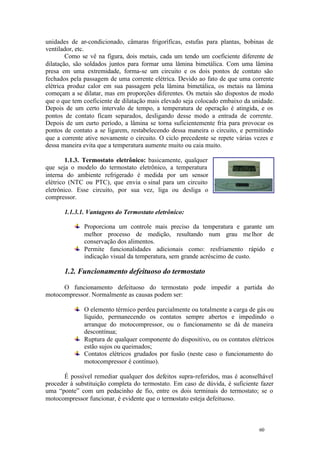 unidades de ar-condicionado, câmaras frigoríficas, estufas para plantas, bobinas de
ventilador, etc.
Como se vê na figura, dois metais, cada um tendo um coeficiente diferente de
dilatação, são soldados juntos para formar uma lâmina bimetálica. Com uma lâmina
presa em uma extremidade, forma-se um circuito e os dois pontos de contato são
fechados pela passagem de uma corrente elétrica. Devido ao fato de que uma corrente
elétrica produz calor em sua passagem pela lâmina bimetálica, os metais na lâmina
começam a se dilatar, mas em proporções diferentes. Os metais são dispostos de modo
que o que tem coeficiente de dilatação mais elevado seja colocado embaixo da unidade.
Depois de um certo intervalo de tempo, a temperatura de operação é atingida, e os
pontos de contato ficam separados, desligando desse modo a entrada de corrente.
Depois de um curto período, a lâmina se torna suficientemente fria para provocar os
pontos de contato a se ligarem, restabelecendo dessa maneira o circuito, e permitindo
que a corrente ative novamente o circuito. O ciclo precedente se repete várias vezes e
dessa maneira evita que a temperatura aumente muito ou caia muito.
1.1.3. Termostato eletrônico: basicamente, qualquer
que seja o modelo do termostato eletrônico, a temperatura
interna do ambiente refrigerado é medida por um sensor
elétrico (NTC ou PTC), que envia o sinal para um circuito
eletrônico. Esse circuito, por sua vez, liga ou desliga o
compressor.
1.1.3.1. Vantagens do Termostato eletrônico:
Proporciona um controle mais preciso da temperatura e garante um
melhor processo de medição, resultando num grau me lhor de
conservação dos alimentos.
Permite funcionalidades adicionais como: resfriamento rápido e
indicação visual da temperatura, sem grande acréscimo de custo.

1.2. Funcionamento defeituoso do termostato
O funcionamento defeituoso do termostato pode impedir a partida do
motocompressor. Normalmente as causas podem ser:
O elemento térmico perdeu parcialmente ou totalmente a carga de gás ou
líquido, permanecendo os contatos sempre abertos e impedindo o
arranque do motocompressor, ou o funcionamento se dá de maneira
descontínua;
Ruptura de qualquer componente do dispositivo, ou os contatos elétricos
estão sujos ou queimados;
Contatos elétricos grudados por fusão (neste caso o funcionamento do
motocompressor é contínuo).
É possível remediar qualquer dos defeitos supra-referidos, mas é aconselhável
proceder à substituição completa do termostato. Em caso de dúvida, é suficiente fazer
uma “ponte” com um pedacinho de fio, entre os dois terminais do termostato; se o
motocompressor funcionar, é evidente que o termostato esteja defeituoso.

60

60

 