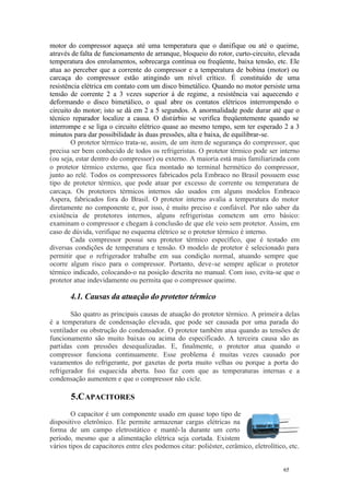 motor do compressor aqueça até uma temperatura que o danifique ou até o queime,
através de falta de funcionamento de arranque, bloqueio do rotor, curto-circuito, elevada
temperatura dos enrolamentos, sobrecarga contínua ou freqüente, baixa tensão, etc. Ele
atua ao perceber que a corrente do compressor e a temperatura de bobina (motor) ou
carcaça do compressor estão atingindo um nível crítico. É constituído de uma
resistência elétrica em contato com um disco bimetálico. Quando no motor persiste urna
tensão de corrente 2 a 3 vezes superior à de regime, a resistência vai aquecendo e
deformando o disco bimetálico, o qual abre os contatos elétricos interrompendo o
circuito do motor; isto se dá em 2 a 5 segundos. A anormalidade pode durar até que o
técnico reparador localize a causa. O distúrbio se verifica freqüentemente quando se
interrompe e se liga o circuito elétrico quase ao mesmo tempo, sem ter esperado 2 a 3
minutos para dar possibilidade às duas pressões, alta e baixa, de equilibrar-se.
O protetor térmico trata-se, assim, de um item de segurança do compressor, que
precisa ser bem conhecido de todos os refrigeristas. O protetor térmico pode ser interno
(ou seja, estar dentro do compressor) ou externo. A maioria está mais familiarizada com
o protetor térmico externo, que fica montado no terminal hermético do compressor,
junto ao relé. Todos os compressores fabricados pela Embraco no Brasil possuem esse
tipo de protetor térmico, que pode atuar por excesso de corrente ou temperatura de
carcaça. Os protetores térmicos internos são usados em alguns modelos Embraco
Aspera, fabricados fora do Brasil. O protetor interno avalia a temperatura do motor
diretamente no componente e, por isso, é muito preciso e confiável. Por não saber da
existência de protetores internos, alguns refrigeristas cometem um erro básico:
examinam o compressor e chegam à conclusão de que ele veio sem protetor. Assim, em
caso de dúvida, verifique no esquema elétrico se o protetor térmico é interno.
Cada compressor possui seu protetor térmico específico, que é testado em
diversas condições de temperatura e tensão. O modelo de protetor é selecionado para
permitir que o refrigerador trabalhe em sua condição normal, atuando sempre que
ocorre algum risco para o compressor. Portanto, deve-se sempre aplicar o protetor
térmico indicado, colocando-o na posição descrita no manual. Com isso, evita-se que o
protetor atue indevidamente ou permita que o compressor queime.

4.1. Causas da atuação do protetor térmico
São quatro as principais causas de atuação do protetor térmico. A primeir a delas
é a temperatura de condensação elevada, que pode ser causada por uma parada do
ventilador ou obstrução do condensador. O protetor também atua quando as tensões de
funcionamento são muito baixas ou acima do especificado. A terceira causa são as
partidas com pressões desequalizadas. E, finalmente, o protetor atua quando o
compressor funciona continuamente. Esse problema é muitas vezes causado por
vazamentos do refrigerante, por gaxetas de porta muito velhas ou porque a porta do
refrigerador foi esquecida aberta. Isso faz com que as temperaturas internas e a
condensação aumentem e que o compressor não cicle.

5.C APACITORES
O capacitor é um componente usado em quase topo tipo de
dispositivo eletrônico. Ele permite armazenar cargas elétricas na
forma de um campo eletrostático e mantê- la durante um certo
período, mesmo que a alimentação elétrica seja cortada. Existem
vários tipos de capacitores entre eles podemos citar: poliéster, cerâmico, eletrolítico, etc.

65

65

 