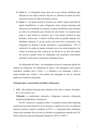 Classe 2 – os refrigerantes dessa classe são os que resfriam substâncias pela
absorção de seus calores sensíveis. São elas: ar, salmoura de cloreto de cálcio,
salmoura de cloreto de sódio (sal comum) e álcool;
Classe 3 – esse grupo consiste de soluções que contêm vapores absorvidos de
agentes liquidificáveis ou meios refrigerantes. Essas soluções funcionam pela
natureza de sua habilidade em conduzir os vapores liquidificáveis que produzem
um efeito de resfriamento pela absorção do calor latente. Um exemplo desse
grupo é a água amônia ou amoníaco, que é uma solução composta de água
destilada e amônia pura. A amônia é também usada em grandes máquinas com
finalidades industriais. É um gás incolor, com odor forte e característico. Sua
temperatura de ebulição à pressão atmosférica é aproximadamente -33°C. É
combustível ou explosiva quando misturada com ar em certas proporções (um
volume de amônia para dois volumes de ar). Devido ao seu alto calor latente,
são possíveis grandes efeitos de refrigeração com maquinaria relativamente
reduzida. É muito tóxica e necessita de embalagens de aço.

Os refrigerantes da Classe 1 são empregados no tipo de compressão padrão dos
sistemas de refrigeração. Os refrigerantes da classe 2 são empregados como agentes
resfriadores imediatos entre a Classe 1 e a substância a ser refrigerada, e fazem o
mesmo trabalho que a Classe 3. Esses últimos são empregados no tipo de absorção
padrão dos sistemas de refrigeração.
Principais tipos e características de fluidos refrigerantes:

1. CFC - São moléculas formadas pelos elementos cloro, flúor e carbono. (Exemplos:
R-11, R-12, R-502, etc.).
Utilização: ar condicionado automotivo, refrigeração comercial, refrigeração
doméstica (refrigeradores e freezers) etc.
Os CFC’s destroem a camada de ozônio. A camada de ozônio sendo danificada
permite que raios ultravioleta (UV) do sol alcancem a superfície da Terra. As indústrias
químicas nacionais cessaram a produção de CFC’s e a importação destas substâncias
virgens está controlada. Para converter ou substituir um equipamento operado com CFC
foram criados dois tipos de refrigerantes alternativos: HCFC’s e HFC’s.

7

7

 