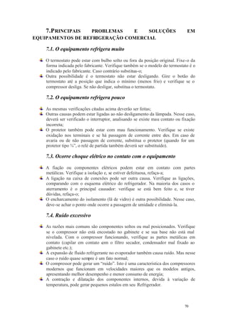 7.P RINCIPAIS

PROBLEMAS
E
SOLUÇÕES
EQUIPAMENTOS DE REFRIGERAÇÃO COMERCIAL

EM

7.1. O equipamento refrigera muito
O termostato pode estar com bulbo solto ou fora da posição original. Fixe-o da
forma indicada pelo fabricante. Verifique também se o modelo do termostato é o
indicado pelo fabricante. Caso contrário substitua-o;
Outra possibilidade é o termostato não estar desligando. Gire o botão do
termostato até a posição que indica o mínimo (menos frio) e verifique se o
compressor desliga. Se não desligar, substitua o termostato.

7.2. O equipamento refrigera pouco
As mesmas verificações citadas acima deverão ser feitas;
Outras causas podem estar ligadas ao não desligamento da lâmpada. Nesse caso,
deverá ser verificado o interruptor, analisando se existe mau contato ou fixação
incorreta;
O protetor também pode estar com mau funcionamento. Verifique se existe
oxidação nos terminais e se há passagem de corrente entre eles. Em caso de
avaria ou de não passagem de corrente, substitua o protetor (quando for um
protetor tipo ¾”, o relé de partida também deverá ser substituído).

7.3. Ocorre choque elétrico no contato com o equipamento
A fiação ou componentes elétricos podem estar em contato com partes
metálicas. Verifique a isolação e, se estiver defeituosa, refaça-a;
A ligação na caixa de conexões pode ser outra causa. Verifique as ligações,
comparando com o esquema elétrico do refrigerador. Na maioria dos casos o
aterramento é o principal causador: verifique se está bem feito e, se tiver
dúvidas, refaça-o;
O encharcamento do isolamento (lã de vidro) é outra possibilidade. Nesse caso,
deve-se achar o ponto onde ocorre a passagem de umidade e eliminá-la.

7.4. Ruído excessivo
As razões mais comuns são componentes soltos ou mal posicionados. Verifique
se o compressor não está encostado no gabinete e se sua base não está mal
nivelada. Com o compressor funcionando, verifique as partes metálicas em
contato (capilar em contato com o filtro secador, condensador mal fixado ao
gabinete etc.);
A expansão de fluido refrigerante no evaporador também causa ruído. Mas nesse
caso o ruído quase sempre é um fato normal;
O compressor pode gerar um “ruído”. Isto é uma característica dos compressores
modernos que funcionam em velocidades maiores que os modelos antigos,
apresentando melhor desempenho e menor consumo de energia;
A contração e dilatação dos componentes internos, devida à variação de
temperatura, pode gerar pequenos estalos em seu Refrigerador.

70

70

 