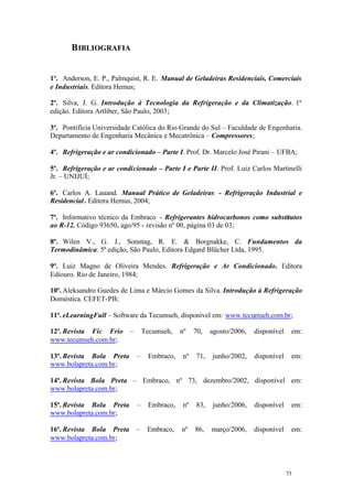 B IBLIOGRAFIA

1º. Anderson, E. P., Palmquist, R. E. Manual de Geladeiras Residenciais, Comerciais
e Industriais. Editora Hemus;
2º. Silva, J. G. Introdução à Tecnologia da Refrigeração e da Climatização. 1ª
edição. Editora Artliber, São Paulo, 2003;
3º. Pontifícia Universidade Católica do Rio Grande do Sul – Faculdade de Engenharia.
Departamento de Engenharia Mecânica e Mecatrônica – Compressores;
4º. Refrigeração e ar condicionado – Parte I. Prof. Dr. Marcelo José Pirani – UFBA;
5º. Refrigeração e ar condicionado – Parte I e Parte II. Prof. Luiz Carlos Martinelli
Jr. – UNIJUÍ;
6º. Carlos A. Lauand. Manual Prático de Geladeiras - Refrigeração Industrial e
Residencial . Editora Hemus, 2004;
7º. Informativo técnico da Embraco - Refrigerantes hidrocarbonos como substitutos
ao R-12. Código 93650, ago/95 - revisão nº 00, página 03 de 03;
8º. Wilen V., G. J., Sonntag, R. E. & Borgnakke, C. Fundamentos da
Termodinâmica. 5ª edição, São Paulo, Editora Edgard Blücher Ltda, 1995.
9º. Luiz Magno de Oliveira Mendes. Refrigeração e Ar Condicionado. Editora
Ediouro. Rio de Janeiro, 1984;
10º. Aleksandro Guedes de Lima e Márcio Gomes da Silva. Introdução à Refrigeração
Doméstica. CEFET-PB;
11º. eLearningFull – Software da Tecumseh, disponível em: www.tecumseh.com.br;
12º. Revista Fic Frio
www.tecumseh.com.br;
13º. Revista Bola Preta
www.bolapreta.com.br;

–

Tecumseh,

–

Embraco,

nº

nº

70,

71,

agosto/2006,

disponível

em:

junho/2002,

disponível

em:

14º. Revista Bola Preta – Embraco, nº 73, dezembro/2002, disponível em:
www.bolapreta.com.br;
15º. Revista Bola Preta
www.bolapreta.com.br;

–

Embraco,

nº

83,

junho/2006,

disponível

em:

16º. Revista Bola Preta
www.bolapreta.com.br;

–

Embraco,

nº

86,

março/2006,

disponível

em:

73

73

 