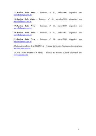 17º. Revista Bola Preta
www.bolapreta.com.br;

–

Embraco,

nº

87,

junho/2006,

disponível

em:

18º. Revista Bola Preta – Embraco, nº 88, setembro/2006, disponível em:
www.bolapreta.com.br;
19º. Revista Bola Preta
www.bolapreta.com.br;

–

Embraco,

nº

90,

março/2007,

disponível

em:

20º. Revista Bola Preta
www.bolapreta.com.br;

–

Embraco,

nº

91,

junho/2007,

disponível

em:

21º. Revista Bola Preta
www.bolapreta.com.br;

–

Embraco,

nº

94,

março/2008,

disponível

em:

22º. Condicionadores de ar SILENTIA – Manual de Serviço. Springer, disponível em:
www.springer.com.br;
23º. PTC Motor Starters/8EA Series – Manual do produto. Klixon, disponível em:
www.sensata.com.

74

74

 
