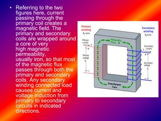 • Referring to the two
figures here, current
passing through the
primary coil creates a
magnetic field. The
primary and secondary
coils are wrapped around
a core of very
high magnetic
permeability,
usually iron, so that most
of the magnetic flux
passes through both the
primary and secondary
coils. Any secondary
winding connected load
causes current and
voltage induction from
primary to secondary
circuits in indicated
directions.
 