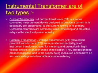 Instrumental Transformer are of
two types :-
• Current Transformer :- A current transformer (CT) is a series
connected measurement device designed to provide a current in its
secondary coil proportional to the current flowing in its primary.
Current transformers are commonly used inmetering and protective
relays in the electrical power industry.
• Potential Transformer :- Voltage transformers (VT) (also called
potential transformers (PT)) are a parallel connected type of
instrument transformer, used for metering and protection in high-
voltage circuits or phasor phase shift isolation. They are designed to
present negligible load to the supply being measured and to have an
accurate voltage ratio to enable accurate metering.
 