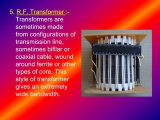 5. R.F. Transformer :-
Transformers are
sometimes made
from configurations of
transmission line,
sometimes bifilar or
coaxial cable, wound
around ferrite or other
types of core. This
style of transformer
gives an extremely
wide bandwidth.
 